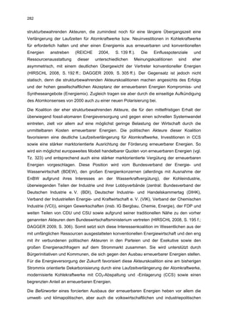 282


strukturbewahrenden Akteuren, die zumindest noch für eine längere Übergangszeit eine
Verlängerung der Laufzeiten für Atomkraftwerke bzw. Neuinvestitionen in Kohlekraftwerke
für erforderlich halten und eher einen Energiemix aus erneuerbaren und konventionellen
Energien    anstreben    (REICHE     2004,    S. 139 ff.).   Die   Einflusspotenziale   und
Ressourcenausstattung     dieser   unterschiedlichen     Meinungskoalitionen    sind    eher
asymmetrisch, mit einem deutlichen Übergewicht der Vertreter konventioneller Energien
(HIRSCHL 2008, S. 192 ff.; DAGGER 2009, S. 305 ff.). Der Gegensatz ist jedoch nicht
statisch, denn die strukturbewahrenden Akteurskoalitionen machen angesichts des Erfolgs
und der hohen gesellschaftlichen Akzeptanz der erneuerbaren Energien Kompromiss- und
Syntheseangebote (Energiemix). Zugleich tragen sie aber durch die einseitige Aufkündigung
des Atomkonsenses von 2000 auch zu einer neuen Polarisierung bei.

Die Koalition der eher strukturbewahrenden Akteure, die für den mittelfristigen Erhalt der
überwiegend fossil-atomaren Energieversorgung und gegen einen schnellen Systemwandel
eintreten, zielt vor allem auf eine möglichst geringe Belastung der Wirtschaft durch die
unmittelbaren Kosten erneuerbarer Energien. Die politischen Akteure dieser Koalition
favorisieren eine deutliche Laufzeitverlängerung für Atomkraftwerke, Investitionen in CCS
sowie eine stärker marktorientierte Ausrichtung der Förderung erneuerbarer Energien. So
wird ein möglichst europaweites Modell handelbarer Quoten von erneuerbaren Energien (vgl.
Tz. 323) und entsprechend auch eine stärker marktorientierte Vergütung der erneuerbaren
Energien vorgeschlagen. Diese Position wird vom Bundesverband der Energie- und
Wasserwirtschaft (BDEW), den großen Energienkonzernen (allerdings mit Ausnahme der
EnBW aufgrund ihres Interesses an der Wasserkraftvergütung), der Kohleindustrie,
überwiegenden Teilen der Industrie und ihrer Lobbyverbände (zentral: Bundesverband der
Deutschen Industrie e. V. (BDI), Deutscher Industrie- und Handelskammertag (DIHK),
Verband der Industriellen Energie- und Kraftwirtschaft e. V. (VIK), Verband der Chemischen
Industrie (VCI)), einigen Gewerkschaften (insb. IG Bergbau, Chemie, Energie), der FDP und
weiten Teilen von CDU und CSU sowie aufgrund seiner traditionellen Nähe zu den vorher
genannten Akteuren dem Bundeswirtschaftsministerium vertreten (HIRSCHL 2008, S. 195 f.;
DAGGER 2009, S. 306). Somit setzt sich diese Interessenkoalition im Wesentlichen aus der
mit umfänglichen Ressourcen ausgestatteten konventionellen Energiewirtschaft und den eng
mit ihr verbundenen politischen Akteuren in den Parteien und der Exekutive sowie den
großen Energienachfragern auf dem Strommarkt zusammen. Sie wird unterstützt durch
Bürgerinitiativen und Kommunen, die sich gegen den Ausbau erneuerbarer Energien stellen.
Für die Energieversorgung der Zukunft favorisiert diese Akteurskoalition eine am bisherigen
Strommix orientierte Dekarbonisierung durch eine Laufzeitverlängerung der Atomkraftwerke,
modernisierte Kohlekraftwerke mit CO2-Abspaltung und -Einlagerung (CCS) sowie einen
begrenzten Anteil an erneuerbaren Energien.

Die Befürworter eines forcierten Ausbaus der erneuerbaren Energien heben vor allem die
umwelt- und klimapolitischen, aber auch die volkswirtschaftlichen und industriepolitischen
 