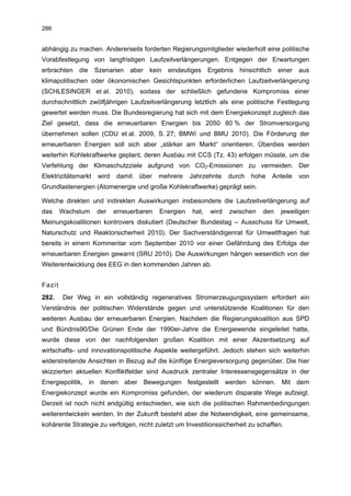 286


abhängig zu machen. Andererseits forderten Regierungsmitglieder wiederholt eine politische
Vorabfestlegung von langfristigen Laufzeitverlängerungen. Entgegen der Erwartungen
erbrachten die       Szenarien    aber   kein   eindeutiges    Ergebnis   hinsichtlich einer   aus
klimapolitischen oder ökonomischen Gesichtspunkten erforderlichen Laufzeitverlängerung
(SCHLESINGER et al. 2010), sodass der schließlich gefundene Kompromiss einer
durchschnittlich zwölfjährigen Laufzeitverlängerung letztlich als eine politische Festlegung
gewertet werden muss. Die Bundesregierung hat sich mit dem Energiekonzept zugleich das
Ziel gesetzt, dass die erneuerbaren Energien bis 2050 80 % der Stromversorgung
übernehmen sollen (CDU et al. 2009, S. 27; BMWi und BMU 2010). Die Förderung der
erneuerbaren Energien soll sich aber „stärker am Markt“ orientieren. Überdies werden
weiterhin Kohlekraftwerke geplant, deren Ausbau mit CCS (Tz. 43) erfolgen müsste, um die
Verfehlung der Klimaschutzziele aufgrund von CO2-Emissionen zu vermeiden. Der
Elektrizitätsmarkt    wird   damit   über   mehrere    Jahrzehnte     durch   hohe   Anteile   von
Grundlastenergien (Atomenergie und große Kohlekraftwerke) geprägt sein.

Welche direkten und indirekten Auswirkungen insbesondere die Laufzeitverlängerung auf
das     Wachstum     der     erneuerbaren   Energien    hat,   wird   zwischen   den    jeweiligen
Meinungskoalitionen kontrovers diskutiert (Deutscher Bundestag – Ausschuss für Umwelt,
Naturschutz und Reaktorsicherheit 2010). Der Sachverständigenrat für Umweltfragen hat
bereits in einem Kommentar vom September 2010 vor einer Gefährdung des Erfolgs der
erneuerbaren Energien gewarnt (SRU 2010). Die Auswirkungen hängen wesentlich von der
Weiterentwicklung des EEG in den kommenden Jahren ab.


Fazit
282.    Der Weg in ein vollständig regeneratives Stromerzeugungssystem erfordert ein
Verständnis der politischen Widerstände gegen und unterstützende Koalitionen für den
weiteren Ausbau der erneuerbaren Energien. Nachdem die Regierungskoalition aus SPD
und Bündnis90/Die Grünen Ende der 1990er-Jahre die Energiewende eingeleitet hatte,
wurde diese von der nachfolgenden großen Koalition mit einer Akzentsetzung auf
wirtschafts- und innovationspolitische Aspekte weitergeführt. Jedoch stehen sich weiterhin
widerstreitende Ansichten in Bezug auf die künftige Energieversorgung gegenüber. Die hier
skizzierten aktuellen Konfliktfelder sind Ausdruck zentraler Interessensgegensätze in der
Energiepolitik, in denen aber Bewegungen festgestellt werden können. Mit dem
Energiekonzept wurde ein Kompromiss gefunden, der wiederum disparate Wege aufzeigt.
Derzeit ist noch nicht endgültig entschieden, wie sich die politischen Rahmenbedingungen
weiterentwickeln werden. In der Zukunft besteht aber die Notwendigkeit, eine gemeinsame,
kohärente Strategie zu verfolgen, nicht zuletzt um Investitionssicherheit zu schaffen.
 