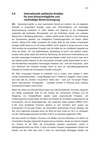 287


5.4               Internationale politische Ansätze
                  für eine klimaverträgliche und
                  nachhaltige Stromversorgung
283.    Deutschland gehört zu einer wachsenden Anzahl von Ländern, die mit steigender
Intensität   in    erneuerbare     Energien     sowie   eine    klimaverträgliche   und   nachhaltige
Stromversorgung investieren. In vielen Staaten und Regionen ist die Energiepolitik
angesichts des drohenden Klimawandels und der Endlichkeit fossiler und nuklearer
Ressourcen in Bewegung gekommen – vielfach werden große Chancen in der Entwicklung
der Erneuerbaren gesehen und maßgebliche Entwicklungsschübe auf diesem Sektor
erreicht. Anfang 2010 hatten mindestens 85 Länder Ziele für den Ausbau erneuerbarer
Energien (2005 waren es nur 55 Länder) (REN21 2010). Sowohl in Europa als auch in den
USA machten die erneuerbaren Energien über die Hälfte der neu installierten Kapazität aus
(mehr als Kohle-, Öl- und Gaskraftwerke). Deutschland ist somit nicht politisch isoliert,
sondern viele Länder haben eine ähnliche Zielrichtung. Die technische Fortentwicklung und
die dafür notwendigen Investitionen sind auf viele Staaten verteilt. Hinzu kommt, dass durch
das weltweit große Interesse an den erneuerbaren Energien große Exportmärkte für die in
den Pionierländern entwickelten Technologien entstehen, was – trotz der Finanzkrise – stark
zum Wachstum der Industrien beiträgt. Damit ist auch ein beschäftigungspolitisches
Interesse am Ausbau der erneuerbaren Energien verbunden.

Der Wille, erneuerbare Energien zu entwickeln und zu nutzen, kann weltweit in vielen
Ländern beobachtet werden – einige Beispiele sind in Tabelle 5-2 aufgeführt. Diese Länder
sind nicht alle als „Vorreiter“ einzuordnen, haben aber – nach zum Teil langen Phasen
starrer fossil-atomarer Energiepolitik – handfeste Schritte in Richtung eines Ausbaus
erneuerbarer Energien unternommen.

Neben den Zielen auf nationaler Ebene haben sich viele Bundesländer, Provinzen, Regionen
und Städte subnationale Ziele für den Ausbau der erneuerbaren Energien und die
Steigerung        von    Energieeffizienz     gesetzt   sowie     anspruchsvolle    Einspeise-     und
Förderprogramme verabschiedet. So haben zum Beispiel 36 US-Staaten Ausbauziele für die
Erneuerbaren, die auf Quotenregelungen oder politischen Zielen basieren (REN21 2010,
S. 36). Auch kanadische Provinzen gehören zu den Vorreitern beim Ausbau der
Erneuerbaren. So hat etwa Ontario, die wirtschaftlich bedeutendste Provinz Kanadas, das
Ziel, ihren regenerativ erzeugten Strom bis 2025 auf einen Anteil von 34 % zu verdoppeln
und die Treibhausgasemissionen bis 2050 um 80 % zu reduzieren (gegenüber 1990).

Die hohe Anzahl von Staaten, Provinzen und Städten, die eine effizientere und stärker auf
erneuerbaren Energien basierende Energienutzung anstreben, deutet auf mehrere Aspekte
hin:   Erstens     ist   der   Wille,   die   Erneuerbaren      drastisch   auszubauen,   sowohl    in
Übergangsökonomien wie China, in reich mit fossilen Energien ausgestatteten Ländern wie
Kanada und den USA, aber auch in stark von Atomenergie abhängigen Staaten wie
 