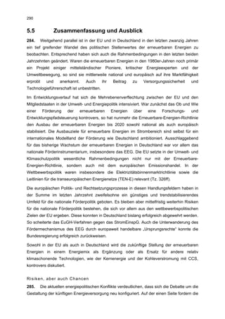 290


5.5                Zusammenfassung und Ausblick
284.      Weitgehend parallel ist in der EU und in Deutschland in den letzten zwanzig Jahren
ein tief greifender Wandel des politischen Stellenwertes der erneuerbaren Energien zu
beobachten. Entsprechend haben sich auch die Rahmenbedingungen in den letzten beiden
Jahrzehnten geändert. Waren die erneuerbaren Energien in den 1980er-Jahren noch primär
ein Projekt einiger mittelständischer Pioniere, kritischer Energieexperten und der
Umweltbewegung, so sind sie mittlerweile national und europäisch auf ihre Marktfähigkeit
erprobt      und    anerkannt.      Auch    ihr    Beitrag   zu     Versorgungssicherheit   und
Technologieführerschaft ist unbestritten.

Im Entwicklungsverlauf hat sich die Mehrebenenverflechtung zwischen der EU und den
Mitgliedstaaten in der Umwelt- und Energiepolitik intensiviert. War zunächst das Ob und Wie
einer      Förderung     der     erneuerbaren     Energien   über     eine   Forschungs-    und
Entwicklungspfadsteuerung kontrovers, so hat nunmehr die Erneuerbare-Energien-Richtlinie
den Ausbau der erneuerbaren Energien bis 2020 sowohl national als auch europäisch
stabilisiert. Die Ausbauziele für erneuerbare Energien im Strombereich sind selbst für ein
internationales Modellland der Förderung wie Deutschland ambitioniert. Ausschlaggebend
für das bisherige Wachstum der erneuerbaren Energien in Deutschland war vor allem das
nationale Förderinstrumentarium, insbesondere das EEG. Die EU setzte in der Umwelt- und
Klimaschutzpolitik wesentliche Rahmenbedingungen nicht nur mit der Erneuerbare-
Energien-Richtlinie, sondern auch mit dem europäischen Emissionshandel. In der
Wettbewerbspolitik waren insbesondere die Elektrizitätsbinnenmarktrichtlinie sowie die
Leitlinien für die transeuropäischen Energienetze (TEN-E) relevant (Tz. 326ff).

Die europäischen Politik- und Rechtsetzungsprozesse in diesen Handlungsfeldern haben in
der Summe im letzten Jahrzehnt zweifelsohne ein günstiges und trendstabilisierendes
Umfeld für die nationale Förderpolitik geboten. Es bleiben aber mittelfristig weiterhin Risiken
für die nationale Förderpolitik bestehen, die sich vor allem aus den wettbewerbspolitischen
Zielen der EU ergeben. Diese konnten in Deutschland bislang erfolgreich abgewehrt werden.
So scheiterte das EuGH-Verfahren gegen das StromEinspG. Auch die Unterwanderung des
Fördermechanismus des EEG durch europaweit handelbare „Ursprungsrechte“ konnte die
Bundesregierung erfolgreich zurückweisen.

Sowohl in der EU als auch in Deutschland wird die zukünftige Stellung der erneuerbaren
Energien in einem Energiemix als Ergänzung oder als Ersatz für andere relativ
klimaschonende Technologien, wie der Kernenergie und der Kohleverstromung mit CCS,
kontrovers diskutiert.


Risiken, aber auch Chancen
285.      Die aktuellen energiepolitischen Konflikte verdeutlichen, dass sich die Debatte um die
Gestaltung der künftigen Energieversorgung neu konfiguriert. Auf der einen Seite fordern die
 