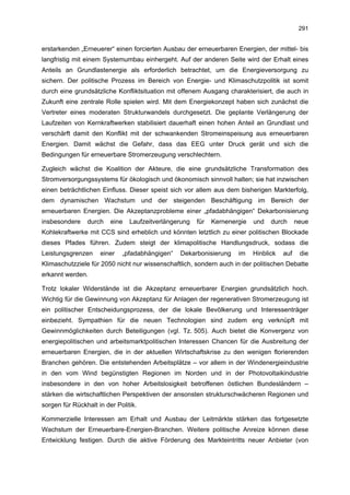 291


erstarkenden „Erneuerer“ einen forcierten Ausbau der erneuerbaren Energien, der mittel- bis
langfristig mit einem Systemumbau einhergeht. Auf der anderen Seite wird der Erhalt eines
Anteils an Grundlastenergie als erforderlich betrachtet, um die Energieversorgung zu
sichern. Der politische Prozess im Bereich von Energie- und Klimaschutzpolitik ist somit
durch eine grundsätzliche Konfliktsituation mit offenem Ausgang charakterisiert, die auch in
Zukunft eine zentrale Rolle spielen wird. Mit dem Energiekonzept haben sich zunächst die
Vertreter eines moderaten Strukturwandels durchgesetzt. Die geplante Verlängerung der
Laufzeiten von Kernkraftwerken stabilisiert dauerhaft einen hohen Anteil an Grundlast und
verschärft damit den Konflikt mit der schwankenden Stromeinspeisung aus erneuerbaren
Energien. Damit wächst die Gefahr, dass das EEG unter Druck gerät und sich die
Bedingungen für erneuerbare Stromerzeugung verschlechtern.

Zugleich wächst die Koalition der Akteure, die eine grundsätzliche Transformation des
Stromversorgungssystems für ökologisch und ökonomisch sinnvoll halten; sie hat inzwischen
einen beträchtlichen Einfluss. Dieser speist sich vor allem aus dem bisherigen Markterfolg,
dem dynamischen Wachstum und der steigenden Beschäftigung im Bereich der
erneuerbaren Energien. Die Akzeptanzprobleme einer „pfadabhängigen“ Dekarbonisierung
insbesondere    durch    eine   Laufzeitverlängerung   für   Kernenergie   und   durch      neue
Kohlekraftwerke mit CCS sind erheblich und könnten letztlich zu einer politischen Blockade
dieses Pfades führen. Zudem steigt der klimapolitische Handlungsdruck, sodass die
Leistungsgrenzen     einer   „pfadabhängigen“   Dekarbonisierung     im    Hinblick   auf    die
Klimaschutzziele für 2050 nicht nur wissenschaftlich, sondern auch in der politischen Debatte
erkannt werden.

Trotz lokaler Widerstände ist die Akzeptanz erneuerbarer Energien grundsätzlich hoch.
Wichtig für die Gewinnung von Akzeptanz für Anlagen der regenerativen Stromerzeugung ist
ein politischer Entscheidungsprozess, der die lokale Bevölkerung und Interessenträger
einbezieht. Sympathien für die neuen Technologien sind zudem eng verknüpft mit
Gewinnmöglichkeiten durch Beteiligungen (vgl. Tz. 505). Auch bietet die Konvergenz von
energiepolitischen und arbeitsmarktpolitischen Interessen Chancen für die Ausbreitung der
erneuerbaren Energien, die in der aktuellen Wirtschaftskrise zu den wenigen florierenden
Branchen gehören. Die entstehenden Arbeitsplätze – vor allem in der Windenergieindustrie
in den vom Wind begünstigten Regionen im Norden und in der Photovoltaikindustrie
insbesondere in den von hoher Arbeitslosigkeit betroffenen östlichen Bundesländern –
stärken die wirtschaftlichen Perspektiven der ansonsten strukturschwächeren Regionen und
sorgen für Rückhalt in der Politik.

Kommerzielle Interessen am Erhalt und Ausbau der Leitmärkte stärken das fortgesetzte
Wachstum der Erneuerbare-Energien-Branchen. Weitere politische Anreize können diese
Entwicklung festigen. Durch die aktive Förderung des Markteintritts neuer Anbieter (von
 