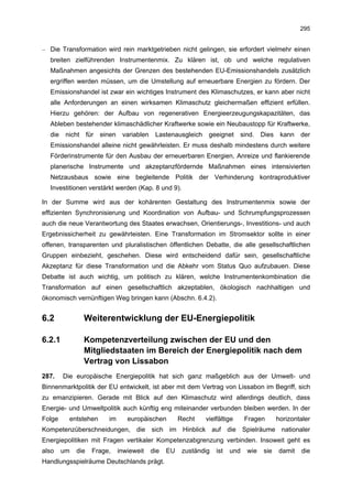 295


– Die Transformation wird rein marktgetrieben nicht gelingen, sie erfordert vielmehr einen
  breiten zielführenden Instrumentenmix. Zu klären ist, ob und welche regulativen
  Maßnahmen angesichts der Grenzen des bestehenden EU-Emissionshandels zusätzlich
  ergriffen werden müssen, um die Umstellung auf erneuerbare Energien zu fördern. Der
  Emissionshandel ist zwar ein wichtiges Instrument des Klimaschutzes, er kann aber nicht
  alle Anforderungen an einen wirksamen Klimaschutz gleichermaßen effizient erfüllen.
  Hierzu gehören: der Aufbau von regenerativen Energieerzeugungskapazitäten, das
  Ableben bestehender klimaschädlicher Kraftwerke sowie ein Neubaustopp für Kraftwerke,
  die    nicht     für   einen    variablen    Lastenausgleich    geeignet     sind.    Dies    kann   der
  Emissionshandel alleine nicht gewährleisten. Er muss deshalb mindestens durch weitere
  Förderinstrumente für den Ausbau der erneuerbaren Energien, Anreize und flankierende
  planerische Instrumente und akzeptanzfördernde Maßnahmen eines intensivierten
  Netzausbaus sowie eine begleitende Politik der Verhinderung kontraproduktiver
  Investitionen verstärkt werden (Kap. 8 und 9).

In der Summe wird aus der kohärenten Gestaltung des Instrumentenmix sowie der
effizienten Synchronisierung und Koordination von Aufbau- und Schrumpfungsprozessen
auch die neue Verantwortung des Staates erwachsen, Orientierungs-, Investitions- und auch
Ergebnissicherheit zu gewährleisten. Eine Transformation im Stromsektor sollte in einer
offenen, transparenten und pluralistischen öffentlichen Debatte, die alle gesellschaftlichen
Gruppen einbezieht, geschehen. Diese wird entscheidend dafür sein, gesellschaftliche
Akzeptanz für diese Transformation und die Abkehr vom Status Quo aufzubauen. Diese
Debatte ist auch wichtig, um politisch zu klären, welche Instrumentenkombination die
Transformation auf einen gesellschaftlich akzeptablen, ökologisch nachhaltigen und
ökonomisch vernünftigen Weg bringen kann (Abschn. 6.4.2).


6.2              Weiterentwicklung der EU-Energiepolitik

6.2.1            Kompetenzverteilung zwischen der EU und den
                 Mitgliedstaaten im Bereich der Energiepolitik nach dem
                 Vertrag von Lissabon
287.    Die europäische Energiepolitik hat sich ganz maßgeblich aus der Umwelt- und
Binnenmarktpolitik der EU entwickelt, ist aber mit dem Vertrag von Lissabon im Begriff, sich
zu emanzipieren. Gerade mit Blick auf den Klimaschutz wird allerdings deutlich, dass
Energie- und Umweltpolitik auch künftig eng miteinander verbunden bleiben werden. In der
Folge     entstehen        im       europäischen         Recht   vielfältige      Fragen       horizontaler
Kompetenzüberschneidungen, die sich im Hinblick auf die Spielräume nationaler
Energiepolitiken mit Fragen vertikaler Kompetenzabgrenzung verbinden. Insoweit geht es
also    um   die     Frage,      inwieweit    die   EU    zuständig   ist   und   wie   sie    damit   die
Handlungsspielräume Deutschlands prägt.
 