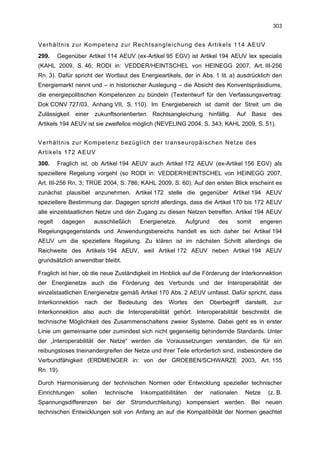 303


Verhältnis zur Kompetenz zur Rechtsangleichung des Artikels 114 AEUV
299.     Gegenüber Artikel 114 AEUV (ex-Artikel 95 EGV) ist Artikel 194 AEUV lex specialis
(KAHL 2009, S. 46; RODI in: VEDDER/HEINTSCHEL von HEINEGG 2007, Art. III-256
Rn. 3). Dafür spricht der Wortlaut des Energieartikels, der in Abs. 1 lit. a) ausdrücklich den
Energiemarkt nennt und – in historischer Auslegung – die Absicht des Konventspräsidiums,
die energiepolitischen Kompetenzen zu bündeln (Textentwurf für den Verfassungsvertrag:
Dok CONV 727/03, Anhang VII, S. 110). Im Energiebereich ist damit der Streit um die
Zulässigkeit    einer   zukunftsorientierten   Rechtsangleichung    hinfällig.   Auf     Basis    des
Artikels 194 AEUV ist sie zweifellos möglich (NEVELING 2004, S. 343; KAHL 2009, S. 51).


Verhältnis zur Kompetenz bezüglich der transeuropäischen Netze des
Artikels 172 AEUV
300.     Fraglich ist, ob Artikel 194 AEUV auch Artikel 172 AEUV (ex-Artikel 156 EGV) als
speziellere Regelung vorgeht (so RODI in: VEDDER/HEINTSCHEL von HEINEGG 2007,
Art. III-256 Rn. 3; TRÜE 2004, S. 786; KAHL 2009, S. 60). Auf den ersten Blick erscheint es
zunächst plausibel anzunehmen, Artikel 172 stelle die gegenüber Artikel 194 AEUV
speziellere Bestimmung dar. Dagegen spricht allerdings, dass die Artikel 170 bis 172 AEUV
alle einzelstaatlichen Netze und den Zugang zu diesen Netzen betreffen. Artikel 194 AEUV
regelt     dagegen      ausschließlich   Energienetze.    Aufgrund      des      somit     engeren
Regelungsgegenstands und Anwendungsbereichs handelt es sich daher bei Artikel 194
AEUV um die speziellere Regelung. Zu klären ist im nächsten Schritt allerdings die
Reichweite des Artikels 194 AEUV, weil Artikel 172 AEUV neben Artikel 194 AEUV
grundsätzlich anwendbar bleibt.

Fraglich ist hier, ob die neue Zuständigkeit im Hinblick auf die Förderung der Interkonnektion
der Energienetze auch die Förderung des Verbunds und der Interoperabilität der
einzelstaatlichen Energienetze gemäß Artikel 170 Abs. 2 AEUV umfasst. Dafür spricht, dass
Interkonnektion    nach    der   Bedeutung     des   Wortes   den   Oberbegriff    darstellt,      zur
Interkonnektion also auch die Interoperabilität gehört. Interoperabilität beschreibt die
technische Möglichkeit des Zusammenschaltens zweier Systeme. Dabei geht es in erster
Linie um gemeinsame oder zumindest sich nicht gegenseitig behindernde Standards. Unter
der „Interoperabilität der Netze“ werden die Voraussetzungen verstanden, die für ein
reibungsloses Ineinandergreifen der Netze und ihrer Teile erforderlich sind, insbesondere die
Verbundfähigkeit (ERDMENGER in: von der GROEBEN/SCHWARZE 2003, Art. 155
Rn. 19).

Durch Harmonisierung der technischen Normen oder Entwicklung spezieller technischer
Einrichtungen     sollen    technische   Inkompatibilitäten   der    nationalen    Netze         (z. B.
Spannungsdifferenzen bei der Stromdurchleitung) kompensiert werden. Bei neuen
technischen Entwicklungen soll von Anfang an auf die Kompatibilität der Normen geachtet
 