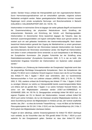 304


werden. Darüber hinaus umfasst die Interoperabilität auch den organisatorischen Bereich.
Durch Harmonisierungsmaßnahmen soll ein wirtschaftlich optimaler, möglichst sicherer
Netzbetrieb ermöglicht werden. Neben gesetzgeberischen Maßnahmen kommen insoweit
Regelungen durch private europäische Normungs- und Branchenverbände in Betracht
(CALLIESS in: CALLIESS/RUFFERT 2007, Art. 154 Rn. 19).

Interkonnektion im technischen Sinne ist dagegen der weiter gefasste Begriff und bezeichnet
die   Zusammenschaltung       der    physischen      Netzstrukturen    durch    Schaffung   der
entsprechenden    Standards    und    Einrichtung    der   Schnitt-   und   Übertragungsstellen.
Interkonnektion im ökonomischen Sinne bezeichnet dagegen die Tatsache, dass die
technisch zusammengeschalteten und logisch verknüpften Netze auch genutzt werden. Es
existiert auch ein weit gefasstes Verständnis des Interkonnektionsbegriffs. Nach diesem
bezeichnet Interkonnektion generell den Zugang der Markteilnehmer zu einem gemeinsam
genutzten Netzwerk. Speziell bei den Stromnetzen bedeutet Interkonnektion den Zustand
des Verbundenseins der Stromnetze verschiedener Länder. Der Begriff der Interkonnektion
wird daher in einem umfassenden Sinne verwendet, so auch beispielweise in der Mitteilung
der Europäischen Kommission „Die jüngsten Fortschritte bei der Schaffung eines
Elektrizitätsbinnenmarktes“ (Europäische Kommission 2000, S. 7) in der es heißt: „Die
bestehenden Engpässe hinsichtlich der Interkonnektion von Systemen sollen analysiert
werden.“

Die Kompetenz zur „Förderung der Interkonnektion der Energienetze“ begründet somit über
die gegenwärtige Rechtslage hinausgehende Kompetenzen. Denn die Kompetenzen des
Artikels 172 AEUV sind in dreifacher Hinsicht begrenzt: Erstens kann die EU auf Grundlage
des Artikels 171 Abs. 1 Spglstr. 1 AEUV zwar verbindliche, aber nur koordinierende
Rahmenvorschriften in Form von Leitlinien erlassen (HÄRTEL 2006, § 13 Rn. 13; TRÜE
2002, S. 109); zweitens umfasst die Ermächtigung des Artikels 171 Abs. 1 Spglstr. 2 AEUV
zu sonstigen Aktionen nur solche zur Interoperabilität bereits zusammengeschaltete Netze
und drittens darf sie gemäß Abs. 1 Spglstr. 3 nur solche Vorhaben finanziell fördern, die
schon   von   den   Mitgliedstaaten    unterstützt    werden    (VOET van VORMIZEELE         in:
SCHWARZE 2009, Art. 155 Rn. 9). Demgegenüber ermächtigt Artikel 194 AEUV auch zu
eigenen Projekten der EU im Bereich der Interkonnektion. Insoweit umfasst Artikel 194
AEUV auch solche Vorhaben, die nur die Interessen einzelner Mitgliedstaaten berühren. Zu
deren Durchführung können die Mitgliedstaaten im Hinblick auf das „Ob“ konkret verpflichtet
werden; das „Wie“ – so etwa die konkrete Trassenführung – muss mit Blick auf die fehlende
Planungskompetenz der EU (Art. 5 Abs. 2 EUV) und das Subsidiaritätsprinzip (Art. 5 Abs. 3
EUV) jedoch den Mitgliedstaaten überlassen bleiben.

Fraglich ist dann allerdings, welcher Anwendungsbereich für Artikel 172 AEUV überhaupt
noch verbleibt, da die Vorschriften über die TEN gemäß Artikel 170 Abs. 1 AEUV ja auch
weiterhin für den Energiebereich gelten. Denkbar ist, dass über Artikel 172 AEUV
 