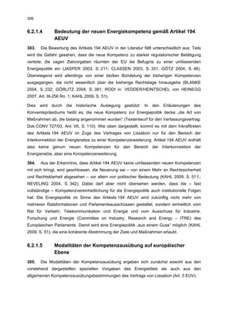 306


6.2.1.4       Bedeutung der neuen Energiekompetenz gemäß Artikel 194
              AEUV
303.   Die Bewertung des Artikels 194 AEUV in der Literatur fällt unterschiedlich aus: Teils
wird die Gefahr gesehen, dass die neue Kompetenz zu starker regulatorischer Betätigung
verleite; die vagen Zielvorgaben räumten der EU die Befugnis zu einer umfassenden
Energiepolitik ein (JASPER 2003, S. 211; CLASSEN 2003, S. 351; GÖTZ 2004, S. 46).
Überwiegend wird allerdings von einer bloßen Bündelung der bisherigen Kompetenzen
ausgegangen, die nicht wesentlich über die bisherige Rechtslage hinausgehe (BLANKE
2004, S. 232; GÖRLITZ 2004, S. 381; RODI in: VEDDER/HEINTSCHEL von HEINEGG
2007, Art. III-256 Rn. 1; KAHL 2009, S. 51).

Dies wird durch die historische Auslegung gestützt: In den Erläuterungen des
Konventspräsidiums heißt es, die neue Kompetenz zur Energiepolitik decke „die Art von
Maßnahmen ab, die bislang angenommen wurden“ (Textentwurf für den Verfassungsvertrag:
Dok CONV 727/03, Anl. VII, S. 110). Wie oben dargestellt, kommt es mit dem Inkrafttreten
des Artikels 194 AEUV im Zuge des Vertrages von Lissabon nur für den Bereich der
Interkonnektion der Energienetze zu einer Kompetenzerweiterung. Artikel 194 AEUV enthält
also keine genuin neuen Kompetenzen für den Bereich der Interkonnektion der
Energienetze, aber eine Kompetenzerweiterung.

304.   Aus der Erkenntnis, dass Artikel 194 AEUV keine umfassenden neuen Kompetenzen
mit sich bringt, wird geschlossen, die Neuerung sei – von einem Mehr an Rechtssicherheit
und Rechtsklarheit abgesehen – vor allem von politischer Bedeutung (KAHL 2009, S. 51 f.;
NEVELING 2004, S. 342). Dabei darf aber nicht übersehen werden, dass die – fast
vollständige – Kompetenzvereinheitlichung für die Energiepolitik auch institutionelle Folgen
hat: Die Energiepolitik im Sinne des Artikels 194 AEUV wird zukünftig nicht mehr von
mehreren Ratsformationen und Parlamentsausschüssen gestaltet, sondern einheitlich vom
Rat für Verkehr, Telekommunikation und Energie und vom Ausschuss für Industrie,
Forschung und Energie (Committee on Industry, Research and Energy – ITRE) des
Europäischen Parlaments. Damit wird eine Energiepolitik „aus einem Guss“ möglich (KAHL
2009, S. 51), die eine kohärente Abstimmung der Ziele und Maßnahmen erlaubt.


6.2.1.5       Modalitäten der Kompetenzausübung auf europäischer
              Ebene
305.   Die Modalitäten der Kompetenzausübung ergeben sich zunächst sowohl aus den
vorstehend dargestellten speziellen Vorgaben des Energietitels als auch aus den
allgemeinen Kompetenzausübungsbestimmungen des Vertrags von Lissabon (Art. 5 EUV).
 