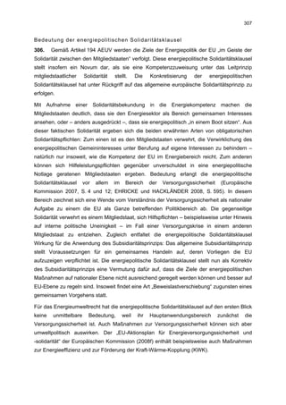 307


Bedeutung der energiepolitischen Solidaritätsklausel
306.    Gemäß Artikel 194 AEUV werden die Ziele der Energiepolitik der EU „im Geiste der
Solidarität zwischen den Mitgliedstaaten“ verfolgt. Diese energiepolitische Solidaritätsklausel
stellt insofern ein Novum dar, als sie eine Kompetenzzuweisung unter das Leitprinzip
mitgliedstaatlicher    Solidarität   stellt.     Die    Konkretisierung   der   energiepolitischen
Solidaritätsklausel hat unter Rückgriff auf das allgemeine europäische Solidaritätsprinzip zu
erfolgen.

Mit Aufnahme einer Solidaritätsbekundung in die Energiekompetenz machen die
Mitgliedstaaten deutlich, dass sie den Energiesektor als Bereich gemeinsamen Interesses
ansehen, oder – anders ausgedrückt –, dass sie energiepolitisch „in einem Boot sitzen“. Aus
dieser faktischen Solidarität ergeben sich die beiden erwähnten Arten von obligatorischen
Solidaritätspflichten: Zum einen ist es den Mitgliedstaaten verwehrt, die Verwirklichung des
energiepolitischen Gemeininteresses unter Berufung auf eigene Interessen zu behindern –
natürlich nur insoweit, wie die Kompetenz der EU im Energiebereich reicht. Zum anderen
können sich Hilfeleistungspflichten gegenüber unverschuldet in eine energiepolitische
Notlage geratenen Mitgliedstaaten ergeben. Bedeutung erlangt die energiepolitische
Solidaritätsklausel    vor   allem   im    Bereich      der   Versorgungssicherheit    (Europäische
Kommission 2007, S. 4 und 12; EHRICKE und HACKLÄNDER 2008, S. 595). In diesem
Bereich zeichnet sich eine Wende vom Verständnis der Versorgungssicherheit als nationaler
Aufgabe zu einem die EU als Ganze betreffenden Politikbereich ab. Die gegenseitige
Solidarität verwehrt es einem Mitgliedstaat, sich Hilfspflichten – beispielsweise unter Hinweis
auf interne politische Uneinigkeit – im Fall einer Versorgungskrise in einem anderen
Mitgliedstaat zu entziehen. Zugleich entfaltet die energiepolitische Solidaritätsklausel
Wirkung für die Anwendung des Subsidiaritätsprinzips: Das allgemeine Subsidiaritätsprinzip
stellt Voraussetzungen für ein gemeinsames Handeln auf, deren Vorliegen die EU
aufzuzeigen verpflichtet ist. Die energiepolitische Solidaritätsklausel stellt nun als Korrektiv
des Subsidiaritätsprinzips eine Vermutung dafür auf, dass die Ziele der energiepolitischen
Maßnahmen auf nationaler Ebene nicht ausreichend geregelt werden können und besser auf
EU-Ebene zu regeln sind. Insoweit findet eine Art „Beweislastverschiebung“ zugunsten eines
gemeinsamen Vorgehens statt.

Für das Energieumweltrecht hat die energiepolitische Solidaritätsklausel auf den ersten Blick
keine   unmittelbare     Bedeutung,       weil    ihr   Hauptanwendungsbereich        zunächst   die
Versorgungssicherheit ist. Auch Maßnahmen zur Versorgungssicherheit können sich aber
umweltpolitisch auswirken. Der „EU-Aktionsplan für Energieversorgungssicherheit und
-solidarität“ der Europäischen Kommission (2008f) enthält beispielsweise auch Maßnahmen
zur Energieeffizienz und zur Förderung der Kraft-Wärme-Kopplung (KWK).
 