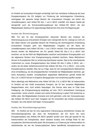 310


Im Hinblick auf erneuerbare Energien ermächtigt nach hier vertretener Auffassung die neue
Energiekompetenz die EU lediglich zur Förderung der technologischen Entwicklung,
wohingegen der gesamte übrige Bereich der erneuerbaren Energien wie bisher der
Umweltkompetenz nach Artikel 192 Abs. 1 und 2 AEUV unterfällt. Auf diesem Gebiet gilt
demgemäß       auch die Schutzverstärkungsklausel des Artikels 193 AEUV,                 die den
Mitgliedstaaten Spielraum für eigenständige Maßnahmen trotz einer EU-Regelung gibt.


Ausbau der Stromerzeugung
312.   Für   den   für   das   Sondergutachten    relevanten   Bereich      des   Ausbaus       der
Stromerzeugung aus erneuerbaren Energien kann demgemäß die EU, solange es nicht um
den relativ kleinen und speziellen Bereich der Förderung der technologischen Entwicklung
erneuerbarer    Energien   geht,   den    Mitgliedstaaten   Vorgaben     auf    der    Basis    der
Umweltkompetenz nach Artikel 192 Abs. 1 und 2 AEUV machen. Eine verfahrensrechtliche
Grenze würden die Maßnahmen der EU gemäß Artikel 192 Abs. 2 lit. c) AEUV dort
erreichen, wo sie die Wahl der Mitgliedstaaten zwischen verschiedenen Energiequellen und
die allgemeine Struktur ihrer Energieversorgung erheblich berühren. Diese Maßnahmen
können im Europäischen Rat nur einstimmig beschlossen werden. Das ist der entscheidende
Unterschied zur neuen Energiekompetenz des Artikels 194 Abs. 2 UAbs. 2 AEUV, der –
anders als die bloße Verfahrensvorschrift des Artikels 192 Abs. 2 lit. c) AEUV – eine echte
Kompetenzgrenze darstellt. Dies hat zur Folge, dass für rein energiepolitische Maßnahmen
ohne Umweltbezug, die die energiepolitischen Vorbehalte der Mitgliedstaaten berühren, gar
keine Kompetenz besteht. Umweltpolitisch abgestützte Maßnahmen gemäß Artikel 192
Abs. 2 lit. c) AEUV können im Ergebnis demgegenüber noch einstimmig ergriffen werden.

Wann allerdings eine Maßnahme unter Artikel 192 Abs. 2 lit. c) AEUV fällt, ist insbesondere
im Hinblick auf den Anteil erneuerbarer Energien, der für den einzelnen Mitgliedstaat
festgeschrieben wird, nicht einfach festzulegen. Die Grenze wäre aber im Falle einer
Festlegung, die Energieversorgung langfristig auf eine 100 % erneuerbaren Versorgung
auszurichten, sicher erreicht, sodass eine solche Entscheidung in jedem Fall einstimmig zu
treffen wäre. Die Mitgliedstaaten ihrerseits sind nicht gehindert, unter den Voraussetzungen
des Artikels 193 AEUV auch über Vorgaben der EU hinsichtlich des Anteils erneuerbarer
Energien, die unter diesem Ziel liegen, hinauszugehen.


Ausbau der Stromübertragungsnetze
313.   Im Hinblick auf den für eine regenerative Vollversorgung erforderlichen Ausbau der
Stromübertragungsnetze     gilt,   dass   die   Kompetenzen    der     EU      durch   die     neue
Energiekompetenz des Artikels 194 AEUV gestärkt worden sind. Dies gilt speziell für die
Interkonnektion der Energienetze, deren besserer Ausbau eine wichtige Rolle für den
europäischen Strombinnenmarkt spielt. Die Kompetenz zur Förderung der Interkonnektion ist
weitreichender als die die transeuropäischen Netze betreffende Kompetenznorm des
 