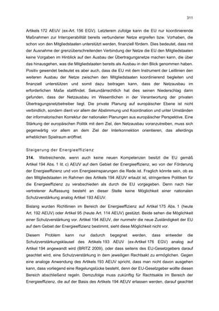 311


Artikels 172 AEUV (ex-Art. 156 EGV). Letzterem zufolge kann die EU nur koordinierende
Maßnahmen zur Interoperabilität bereits verbundener Netze ergreifen bzw. Vorhaben, die
schon von den Mitgliedstaaten unterstützt werden, finanziell fördern. Dies bedeutet, dass mit
der Ausnahme der grenzüberschreitenden Verbindung der Netze die EU den Mitgliedstaaten
keine Vorgaben im Hinblick auf den Ausbau der Übertragungsnetze machen kann, die über
das hinausgehen, was die Mitgliedstaaten bereits als Ausbau in den Blick genommen haben.
Positiv gewendet bedeutet es aber auch, dass die EU mit dem Instrument der Leitlinien den
weiteren Ausbau der Netze zwischen den Mitgliedstaaten koordinierend begleiten und
finanziell unterstützen und somit dazu beitragen kann, dass der Netzausbau im
erforderlichen Maße stattfindet. Sekundärrechtlich hat dies seinen Niederschlag darin
gefunden, dass der Netzausbau im Wesentlichen in der Verantwortung der privaten
Übertragungsnetzbetreiber liegt. Die private Planung auf europäischer Ebene ist nicht
verbindlich, sondern dient vor allem der Abstimmung und Koordination und unter Umständen
der informatorischen Korrektur der nationalen Planungen aus europäischer Perspektive. Eine
Stärkung der europäischen Politik mit dem Ziel, den Netzausbau voranzutreiben, muss sich
gegenwärtig vor allem an dem Ziel der Interkonnektion orientieren, das allerdings
erheblichen Spielraum eröffnet.


Steigerung der Energieeffizienz
314.   Weitreichende, wenn auch keine neuen Kompetenzen besitzt die EU gemäß
Artikel 194 Abs. 1 lit. c) AEUV auf dem Gebiet der Energieeffizienz, wo von der Förderung
der Energieeffizienz und von Energieeinsparungen die Rede ist. Fraglich könnte sein, ob es
den Mitgliedstaaten im Rahmen des Artikels 194 AEUV erlaubt ist, stringentere Politiken für
die Energieeffizienz zu verabschieden als durch die EU vorgegeben. Denn nach hier
vertretener Auffassung besteht an dieser Stelle keine Möglichkeit einer nationalen
Schutzverstärkung analog Artikel 193 AEUV.

Bislang wurden Richtlinien im Bereich der Energieeffizienz auf Artikel 175 Abs. 1 (heute
Art. 192 AEUV) oder Artikel 95 (heute Art. 114 AEUV) gestützt. Beide sehen die Möglichkeit
einer Schutzverstärkung vor. Artikel 194 AEUV, der nunmehr die neue Zuständigkeit der EU
auf dem Gebiet der Energieeffizienz bestimmt, sieht diese Möglichkeit nicht vor.

Diesem    Problem    kann    nur    dadurch    begegnet    werden,    dass    entweder   die
Schutzverstärkungsklausel des Artikels 193 AEUV (ex-Artikel 176 EGV) analog auf
Artikel 194 angewandt wird (BRITZ 2009), oder dass seitens des EU-Gesetzgebers darauf
geachtet wird, eine Schutzverstärkung in dem jeweiligen Rechtsakt zu ermöglichen. Gegen
eine analoge Anwendung des Artikels 193 AEUV spricht, dass man nicht davon ausgehen
kann, dass vorliegend eine Regelungslücke besteht, denn der EU-Gesetzgeber wollte diesen
Bereich abschließend regeln. Demzufolge muss zukünftig für Rechtsakte im Bereich der
Energieeffizienz, die auf der Basis des Artikels 194 AEUV erlassen werden, darauf geachtet
 