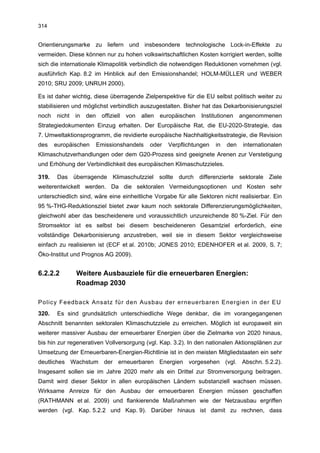 314


Orientierungsmarke zu liefern und insbesondere technologische Lock-in-Effekte zu
vermeiden. Diese können nur zu hohen volkswirtschaftlichen Kosten korrigiert werden, sollte
sich die internationale Klimapolitik verbindlich die notwendigen Reduktionen vornehmen (vgl.
ausführlich Kap. 8.2 im Hinblick auf den Emissionshandel; HOLM-MÜLLER und WEBER
2010; SRU 2009; UNRUH 2000).

Es ist daher wichtig, diese überragende Zielperspektive für die EU selbst politisch weiter zu
stabilisieren und möglichst verbindlich auszugestalten. Bisher hat das Dekarbonisierungsziel
noch   nicht   in   den    offiziell   von   allen   europäischen   Institutionen   angenommenen
Strategiedokumenten Einzug erhalten. Der Europäische Rat, die EU-2020-Strategie, das
7. Umweltaktionsprogramm, die revidierte europäische Nachhaltigkeitsstrategie, die Revision
des    europäischen       Emissionshandels      oder   Verpflichtungen   in   den    internationalen
Klimaschutzverhandlungen oder dem G20-Prozess sind geeignete Arenen zur Verstetigung
und Erhöhung der Verbindlichkeit des europäischen Klimaschutzzieles.

319.    Das überragende Klimaschutzziel sollte durch differenzierte sektorale Ziele
weiterentwickelt werden. Da die sektoralen Vermeidungsoptionen und Kosten sehr
unterschiedlich sind, wäre eine einheitliche Vorgabe für alle Sektoren nicht realisierbar. Ein
95 %-THG-Reduktionsziel bietet zwar kaum noch sektorale Differenzierungsmöglichkeiten,
gleichwohl aber das bescheidenere und voraussichtlich unzureichende 80 %-Ziel. Für den
Stromsektor ist es selbst bei diesem bescheideneren Gesamtziel erforderlich, eine
vollständige Dekarbonisierung anzustreben, weil sie in diesem Sektor vergleichsweise
einfach zu realisieren ist (ECF et al. 2010b; JONES 2010; EDENHOFER et al. 2009, S. 7;
Öko-Institut und Prognos AG 2009).


6.2.2.2        Weitere Ausbauziele für die erneuerbaren Energien:
               Roadmap 2030

Policy Feedback Ansatz für den Ausbau der erneuerbaren Energien in der EU
320.    Es sind grundsätzlich unterschiedliche Wege denkbar, die im vorangegangenen
Abschnitt benannten sektoralen Klimaschutzziele zu erreichen. Möglich ist europaweit ein
weiterer massiver Ausbau der erneuerbarer Energien über die Zielmarke von 2020 hinaus,
bis hin zur regenerativen Vollversorgung (vgl. Kap. 3.2). In den nationalen Aktionsplänen zur
Umsetzung der Erneuerbaren-Energien-Richtlinie ist in den meisten Mitgliedstaaten ein sehr
deutliches Wachstum der erneuerbaren Energien vorgesehen (vgl. Abschn. 5.2.2).
Insgesamt sollen sie im Jahre 2020 mehr als ein Drittel zur Stromversorgung beitragen.
Damit wird dieser Sektor in allen europäischen Ländern substanziell wachsen müssen.
Wirksame Anreize für den Ausbau der erneuerbaren Energien müssen geschaffen
(RATHMANN et al. 2009) und flankierende Maßnahmen wie der Netzausbau ergriffen
werden (vgl. Kap. 5.2.2 und Kap. 9). Darüber hinaus ist damit zu rechnen, dass
 