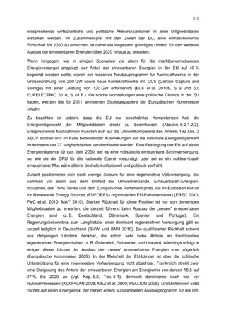 315


entsprechende wirtschaftliche und politische Akteurskoalitionen in allen Mitgliedstaaten
erstarken werden. Im Zusammenspiel mit den Zielen der EU, eine klimaschonende
Wirtschaft bis 2050 zu erreichen, ist daher ein insgesamt günstiges Umfeld für den weiteren
Ausbau der erneuerbaren Energien über 2020 hinaus zu erwarten.

Wenn hingegen, wie in einigen Szenarien vor allem für die marktbeherrschenden
Energieversorger angelegt, der Anteil der erneuerbaren Energien in der EU auf 40 %
begrenzt werden sollte, wären ein massives Neubauprogramm für Atomkraftwerke in der
Größenordnung von 200 GW sowie neue Kohlekraftwerke mit CCS (Carbon Capture and
Storage) mit einer Leistung von 120 GW erforderlich (ECF et al. 2010b, S. 9 und 50;
EURELECTRIC 2010, S. 61 ff.). Ob solche Vorstellungen eine politische Chance in der EU
haben, werden die für 2011 anvisierten Strategiepapiere der Europäischen Kommission
zeigen.

Zu beachten ist jedoch, dass die EU nur beschränkte Kompetenzen hat, die
Energieträgerwahl     der    Mitgliedstaaten   direkt   zu   beeinflussen   (Abschn. 6.2.1.2.2).
Entsprechende Maßnahmen müssten sich auf die Umweltkompetenz des Artikels 192 Abs. 2
AEUV stützen und im Falle bedeutender Auswirkungen auf die nationale Energieträgerwahl
im Konsens der 27 Mitgliedstaaten verabschiedet werden. Eine Festlegung der EU auf einen
Energieträgermix für das Jahr 2050, sei es eine vollständig erneuerbare Stromversorgung,
so, wie sie der SRU für die nationale Ebene vorschlägt, oder sei es ein nuklear-fossil-
erneuerbarer Mix, wäre alleine deshalb institutionell und politisch verfrüht.

Zurzeit positionieren sich noch wenige Akteure für eine regenerative Vollversorgung. Sie
kommen vor allem aus dem Umfeld der Umweltverbände, Erneuerbaren-Energien-
Industrien, der Think-Tanks und dem Europäischen Parlament (insb. die im European Forum
for Renewable Energy Sources (EUFORES) organisierten EU-Parlamentarier) (EREC 2010;
PwC et al. 2010; MAY 2010). Starker Rückhalt für diese Position ist nur von denjenigen
Mitgliedstaaten zu erwarten, die derzeit führend beim Ausbau der „neuen“ erneuerbaren
Energien    sind    (z. B.   Deutschland,      Dänemark,     Spanien     und    Portugal).   Ein
Regierungsbekenntnis zum Langfristziel einer dominant regenerativen Versorgung gibt es
zurzeit lediglich in Deutschland (BMWi und BMU 2010). Ein qualifizierter Rückhalt scheint
aus denjenigen Ländern denkbar, die schon sehr hohe Anteile an traditionellen
regenerativen Energien haben (z. B. Österreich, Schweden und Litauen). Allerdings erfolgt in
einigen dieser Länder der Ausbau der „neuen“ erneuerbaren Energien eher zögerlich
(Europäische Kommission 2009). In der Mehrheit der EU-Länder ist aber die politische
Unterstützung für eine regenerative Vollversorgung nicht absehbar. Frankreich strebt zwar
eine Steigerung des Anteils der erneuerbaren Energien am Energiemix von derzeit 15,5 auf
27 % bis 2020 an (vgl. Kap. 5.2, Tab. 5-1), dennoch dominieren nach wie vor
Nuklearinteressen (KOOPMAN 2008; MEZ et al. 2009; PELLION 2008). Großbritannien setzt
zurzeit auf einen Energiemix, der neben einem substanziellen Ausbauprogramm für die Off-
 