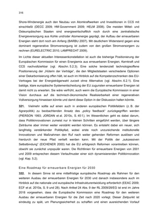 316


Shore-Windenergie auch den Neubau von Atomkraftwerken und Investitionen in CCS mit
einschließt (DECC 2009; HM Government 2009; HELM 2008). Die meisten Mittel- und
Osteuropäischen Staaten sind energiewirtschaftlich noch durch eine zentralistische
Energieversorgung aus Kohle und/oder Atomenergie geprägt, der Aufbau der erneuerbaren
Energien steht dort noch am Anfang (BARBU 2007). Mit deutlichem Widerstand gegen eine
dominant regenerative Stromversorgung ist zudem von den großen Stromversorgern zu
rechnen (EURELECTRIC 2010; LAMPRECHT 2009).

Im Lichte dieser aktuellen Interessenkonstellation ist auch die bisherige Positionierung der
Europäischen Kommission für einen Energiemix aus erneuerbaren Energien, Kernkraft und
CCS nachvollziehbar (vgl. Abschn. 5.2.3). Eine solche tendenziell technologieoffene
Positionierung der „Hüterin der Verträge“, die den Mitgliedstaaten verschiedene Optionen
einer Dekarbonisierung offen hält, ist auch im Hinblick auf die Kompetenzschranken des EU-
Vertrages bei der Energieträgerwahl zurzeit ohne Alternative (vgl. Abschn. 6.2.1). Eine
baldige, klare europäische Systementscheidung der EU zugunsten erneuerbarer Energien ist
damit nicht zu erwarten. Sie wäre verfrüht, auch wenn die Europäische Kommission in einer
Vision durchaus auf die technisch-ökonomische Realisierbarkeit einer regenerativen
Vollversorgung hinweisen könnte und damit diese Option in der Diskussion halten könnte.

321.   Vielmehr sollte auf einen auch in anderen europäischen Politikfeldern (z. B. der
Agrarpolitik) zu beobachtenden Ansatz des „policy feedback“ zurückgegriffen werden
(PIERSON 1993; JORDAN et al. 2010c, S. 45 f.). Im Wesentlichen geht es dabei darum,
dass Politikinnovationen zumeist nur in kleinen Schritten eingeführt werden, über längere
Zeiträume aber immer weiter verstärkt werden können. Es entsteht dabei ein neuer, sich
langfristig verstärkender Politikpfad, wobei erste noch unzureichende institutionelle
Innovationen und Maßnahmen den Ruf nach weiter gehenden Reformen auslösen und
hierdurch der neue Pfad vertieft werden kann. Mit der Politik der „sukzessiven
Selbstbindung“ (EICHENER 2000) hat die EU erfolgreich Reformen vorantreiben können,
obwohl sie zunächst unpopulär waren. Die Richtlinien für erneuerbare Energien von 2001
und 2009 entsprechen diesem Verlaufmuster einer sich dynamisierenden Politikinnovation
(vgl. Kap. 5.2).


Eine Roadmap für erneuerbare Energien für 2030
322.   In diesem Sinne ist eine mittelfristige europäische Roadmap als Rahmen für den
weiteren Ausbau der erneuerbaren Energien für 2030 und danach insbesondere auch im
Hinblick auf die nationale und europäische Infrastrukturentwicklung erforderlich (EEAC 2009;
ECF et al. 2010a, S. 9 und 28). Nach Artikel 24 Abs. 9 der RL 2009/28/EG ist erst im Jahre
2018 vorgesehen, dass die Europäische Kommission eine Roadmap für den weiteren
Ausbau der erneuerbaren Energien für die Zeit nach 2020 vorlegt. Dieser Zeitpunkt ist
eindeutig zu spät, um Planungssicherheit zu schaffen und einen ausreichenden Vorlauf
 