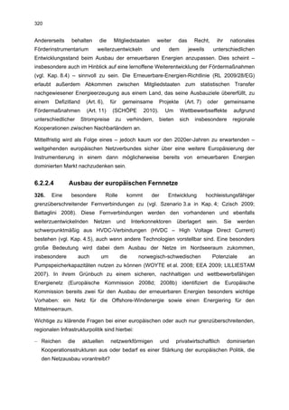 320


Andererseits     behalten       die      Mitgliedstaaten         weiter       das     Recht,      ihr     nationales
Förderinstrumentarium          weiterzuentwickeln             und      dem          jeweils      unterschiedlichen
Entwicklungsstand beim Ausbau der erneuerbaren Energien anzupassen. Dies scheint –
insbesondere auch im Hinblick auf eine lernoffene Weiterentwicklung der Fördermaßnahmen
(vgl. Kap. 8.4) – sinnvoll zu sein. Die Erneuerbare-Energien-Richtlinie (RL 2009/28/EG)
erlaubt außerdem Abkommen zwischen Mitgliedstaaten zum statistischen Transfer
nachgewiesener Energieerzeugung aus einem Land, das seine Ausbauziele übererfüllt, zu
einem     Defizitland     (Art. 6),    für     gemeinsame           Projekte     (Art. 7)     oder      gemeinsame
Fördermaßnahmen           (Art. 11)     (SCHÖPE            2010).     Um       Wettbewerbseffekte             aufgrund
unterschiedlicher       Strompreise       zu       verhindern,      bieten     sich   insbesondere            regionale
Kooperationen zwischen Nachbarländern an.

Mittelfristig wird als Folge eines – jedoch kaum vor den 2020er-Jahren zu erwartenden –
weitgehenden europäischen Netzverbundes sicher über eine weitere Europäisierung der
Instrumentierung in einem dann möglicherweise bereits von erneuerbaren Energien
dominierten Markt nachzudenken sein.


6.2.2.4         Ausbau der europäischen Fernnetze
326.    Eine     besondere            Rolle        kommt      der      Entwicklung            hochleistungsfähiger
grenzüberschreitender Fernverbindungen zu (vgl. Szenario 3.a in Kap. 4; Czisch 2009;
Battaglini 2008). Diese Fernverbindungen werden den vorhandenen und ebenfalls
weiterzuentwickelnden        Netzen          und    Interkonnektoren         überlagert       sein.     Sie    werden
schwerpunktmäßig aus HVDC-Verbindungen (HVDC – High Voltage Direct Current)
bestehen (vgl. Kap. 4.5), auch wenn andere Technologien vorstellbar sind. Eine besonders
große Bedeutung wird dabei dem Ausbau der Netze im Nordseeraum zukommen,
insbesondere         auch        um           die      norwegisch-schwedischen                  Potenziale          an
Pumpspeicherkapazitäten nutzen zu können (WOYTE et al. 2008; EEA 2009; LILLIESTAM
2007). In ihrem Grünbuch zu einem sicheren, nachhaltigen und wettbewerbsfähigen
Energienetz (Europäische Kommission 2008d; 2008b) identifiziert die Europäische
Kommission bereits zwei für den Ausbau der erneuerbaren Energien besonders wichtige
Vorhaben: ein Netz für die Offshore-Windenergie sowie einen Energiering für den
Mittelmeerraum.

Wichtige zu klärende Fragen bei einer europäischen oder auch nur grenzüberschreitenden,
regionalen Infrastrukturpolitik sind hierbei:

– Reichen      die      aktuellen       netzwerkförmigen            und      privatwirtschaftlich        dominierten
   Kooperationsstrukturen aus oder bedarf es einer Stärkung der europäischen Politik, die
   den Netzausbau vorantreibt?
 