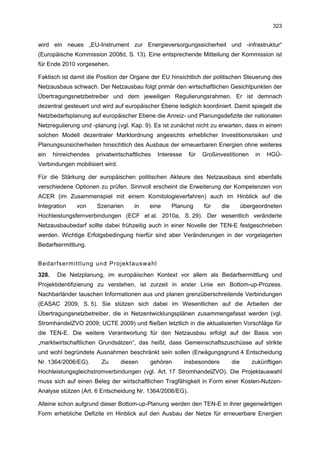 323


wird ein neues „EU-Instrument zur Energieversorgungssicherheit und -infrastruktur“
(Europäische Kommission 2008d, S. 13). Eine entsprechende Mitteilung der Kommission ist
für Ende 2010 vorgesehen.

Faktisch ist damit die Position der Organe der EU hinsichtlich der politischen Steuerung des
Netzausbaus schwach. Der Netzausbau folgt primär den wirtschaftlichen Gesichtpunkten der
Übertragungsnetzbetreiber und dem jeweiligen Regulierungsrahmen. Er ist demnach
dezentral gesteuert und wird auf europäischer Ebene lediglich koordiniert. Damit spiegelt die
Netzbedarfsplanung auf europäischer Ebene die Anreiz- und Planungsdefizite der nationalen
Netzregulierung und -planung (vgl. Kap. 9). Es ist zunächst nicht zu erwarten, dass in einem
solchen Modell dezentraler Marktordnung angesichts erheblicher Investitionsrisiken und
Planungsunsicherheiten hinsichtlich des Ausbaus der erneuerbaren Energien ohne weiteres
ein    hinreichendes   privatwirtschaftliches   Interesse    für   Großinvestitionen        in   HGÜ-
Verbindungen mobilisiert wird.

Für die Stärkung der europäischen politischen Akteure des Netzausbaus sind ebenfalls
verschiedene Optionen zu prüfen. Sinnvoll erscheint die Erweiterung der Kompetenzen von
ACER (im Zusammenspiel mit einem Komitologieverfahren) auch im Hinblick auf die
Integration    von     Szenarien      in    eine     Planung       für     die         übergeordneten
Hochleistungsfernverbindungen (ECF et al. 2010a, S. 29). Der wesentlich veränderte
Netzausbaubedarf sollte dabei frühzeitig auch in einer Novelle der TEN-E festgeschrieben
werden. Wichtige Erfolgsbedingung hierfür sind aber Veränderungen in der vorgelagerten
Bedarfsermittlung.


Bedarfsermittlung und Projektauswahl
328.    Die Netzplanung, im europäischen Kontext vor allem als Bedarfsermittlung und
Projektidentifizierung zu verstehen, ist zurzeit in erster Linie ein Bottom-up-Prozess.
Nachbarländer tauschen Informationen aus und planen grenzüberschreitende Verbindungen
(EASAC 2009, S. 5). Sie stützen sich dabei im Wesentlichen auf die Arbeiten der
Übertragungsnetzbetreiber, die in Netzentwicklungsplänen zusammengefasst werden (vgl.
StromhandelZVO 2009; UCTE 2009) und fließen letztlich in die aktualisierten Vorschläge für
die TEN-E. Die weitere Verantwortung für den Netzausbau erfolgt auf der Basis von
„marktwirtschaftlichen Grundsätzen“, das heißt, dass Gemeinschaftszuschüsse auf strikte
und wohl begründete Ausnahmen beschränkt sein sollen (Erwägungsgrund 4 Entscheidung
Nr. 1364/2006/EG).       Zu      diesen     gehören         insbesondere         die      zukünftigen
Hochleistungsgleichstromverbindungen (vgl. Art. 17 StromhandelZVO). Die Projektauswahl
muss sich auf einen Beleg der wirtschaftlichen Tragfähigkeit in Form einer Kosten-Nutzen-
Analyse stützen (Art. 6 Entscheidung Nr. 1364/2006/EG).

Alleine schon aufgrund dieser Bottom-up-Planung werden den TEN-E in ihrer gegenwärtigen
Form erhebliche Defizite im Hinblick auf den Ausbau der Netze für erneuerbare Energien
 