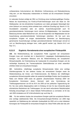 326


umfassenderes Instrumentarium der öffentlichen Vorfinanzierung und Risikoabsicherung
nötig sein, um den Netzausbau insbesondere im Hinblick auf die erneuerbaren Energien
anzureizen.

Im nationalen Kontext schlägt der SRU zur Errichtung eines hochleistungsfähigen Overlay-
Netzes die Ausschreibung von Punkt-zu-Punkt-Verbindungen durch den Staat vor. Der
Wettbewerber, der die erforderlichen Investitionen zum relativ günstigsten Netzentgelt über
einen Zeitraum von zwanzig Jahren anbieten kann, erhält den Zuschlag (vgl. Abschn. 9.1.6).
Grundsätzlich     anwendbar     wäre      ein    solches       Ausschreibungsmodell     auch   für
grenzüberschreitende Verbindungen durch mehrere EU-Mitgliedstaaten. Von besonderer
Bedeutung könnten dabei Maßnahmen sein, die die Kooperation der Mitgliedstaaten bei der
Ausschreibung grenzüberschreitender Verbindungen erleichtern. Ob hier auch eine
europäische     Vorgabe   mit   einigen     standardisierten     Elementen    zur   Beschleunigung
gemeinsamer Ausschreibungen wichtiger grenzüberschreitender Verbindungen sinnvoll ist
und zur Beschleunigung beitragen kann, sollte geprüft werden (vgl. Abschn. 8.4.2 und
Kap. 9.1).


6.2.2.5         Ergebnis: Kernelemente einer europäischen Förderpolitik
330.   Die Weiterentwicklung der europäischen Politik zugunsten der erneuerbaren
Energien muss sich innerhalb der in Abschnitt 6.2.1 dargelegten Zuständigkeitsordnung
bewegen. Von besonderer Relevanz sind die Weiterentwicklung der europäischen
Klimaschutzpolitik, die Fortentwicklung der Ausbauziele für erneuerbare Energien und die
rechtzeitige Anpassung der Transeuropäischen Elektrizitätsnetze an einen wesentlich
erhöhten Anteil von erneuerbaren Energien.

331.   Verbindliche, mittelfristige europäische Klimaschutzziele bilden eine wichtige
Orientierungsmarke für den weiteren Ausbau der erneuerbaren Energien sowie die
Weiterentwicklung der Anreiz- und Förderinstrumente. Als Referenz der mittelfristigen
europäischen Klimaschutzpolitik sollten die wiederholt bekräftigte Position des Europäischen
Rates vom Oktober 2009 sowie die geplante „Decarbonisation Roadmap 2050“ der
Europäischen      Kommission      dienen.       Demnach        steht   eine   Verminderung     der
Treibhausgasemissionen von 80 bis 95 % bis 2050 auf der politischen Tagesordnung der
EU. Nur eine solche Zielperspektive steht im Einklang mit den für das 2-Grad-Ziel global
erforderlichen Reduktionen der Treibhausgase. Um den damit verbundenen Reduktionspfad
frühzeitig einzuschlagen und in dieser Dekade Fehlinvestitionen zu vermeiden, ist für das
Jahr 2020 mindestens ein 30 %-Ziel erforderlich (vgl. auch Kap. 8).

332.   Für den weiteren Ausbau der erneuerbaren Energien spielt der europäische Rahmen
eine wichtige stabilisierende Rolle. Die Erneuerbare-Energien-Richtlinie von 2009 trägt
wesentlich zur Stabilisierung der nationalen Ausbaupfade bis 2020 und zu einer teilweisen
Konvergenz der Förderpolitik für erneuerbare Energien bei. Diese Politik sollte über das Jahr
 
