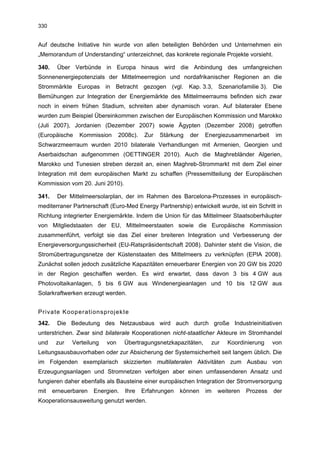 330


Auf deutsche Initiative hin wurde von allen beteiligten Behörden und Unternehmen ein
„Memorandum of Understanding“ unterzeichnet, das konkrete regionale Projekte vorsieht.

340.    Über Verbünde in Europa hinaus wird die Anbindung des umfangreichen
Sonnenenergiepotenzials der Mittelmeerregion und nordafrikanischer Regionen an die
Strommärkte Europas in Betracht gezogen (vgl. Kap. 3.3, Szenariofamilie 3). Die
Bemühungen zur Integration der Energiemärkte des Mittelmeerraums befinden sich zwar
noch in einem frühen Stadium, schreiten aber dynamisch voran. Auf bilateraler Ebene
wurden zum Beispiel Übereinkommen zwischen der Europäischen Kommission und Marokko
(Juli 2007), Jordanien (Dezember 2007) sowie Ägypten (Dezember 2008) getroffen
(Europäische    Kommission       2008c).    Zur   Stärkung   der   Energiezusammenarbeit      im
Schwarzmeerraum wurden 2010 bilaterale Verhandlungen mit Armenien, Georgien und
Aserbaidschan aufgenommen (OETTINGER 2010). Auch die Maghrebländer Algerien,
Marokko und Tunesien streben derzeit an, einen Maghreb-Strommarkt mit dem Ziel einer
Integration mit dem europäischen Markt zu schaffen (Pressemitteilung der Europäischen
Kommission vom 20. Juni 2010).

341.    Der Mittelmeersolarplan, der im Rahmen des Barcelona-Prozesses in europäisch-
mediterraner Partnerschaft (Euro-Med Energy Partnership) entwickelt wurde, ist ein Schritt in
Richtung integrierter Energiemärkte. Indem die Union für das Mittelmeer Staatsoberhäupter
von Mitgliedstaaten der EU, Mittelmeerstaaten sowie die Europäische Kommission
zusammenführt, verfolgt sie das Ziel einer breiteren Integration und Verbesserung der
Energieversorgungssicherheit (EU-Ratspräsidentschaft 2008). Dahinter steht die Vision, die
Stromübertragungsnetze der Küstenstaaten des Mittelmeers zu verknüpfen (EPIA 2008).
Zunächst sollen jedoch zusätzliche Kapazitäten erneuerbarer Energien von 20 GW bis 2020
in der Region geschaffen werden. Es wird erwartet, dass davon 3 bis 4 GW aus
Photovoltaikanlagen, 5 bis 6 GW aus Windenergieanlagen und 10 bis 12 GW aus
Solarkraftwerken erzeugt werden.


Private Kooperationsprojekte
342.    Die Bedeutung des Netzausbaus wird auch durch große Industrieinitiativen
unterstrichen. Zwar sind bilaterale Kooperationen nicht-staatlicher Akteure im Stromhandel
und     zur   Verteilung   von     Übertragungsnetzkapazitäten,      zur   Koordinierung     von
Leitungsausbauvorhaben oder zur Absicherung der Systemsicherheit seit langem üblich. Die
im Folgenden exemplarisch skizzierten multilateralen Aktivitäten zum Ausbau von
Erzeugungsanlagen und Stromnetzen verfolgen aber einen umfassenderen Ansatz und
fungieren daher ebenfalls als Bausteine einer europäischen Integration der Stromversorgung
mit    erneuerbaren   Energien.    Ihre    Erfahrungen   können    im   weiteren   Prozess   der
Kooperationsausweitung genutzt werden.
 