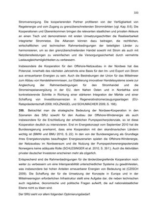 333


Stromversorgung. Die kooperierenden Partner profitieren von der Verfügbarkeit von
Regelenergie und vom Zugang zu grenzüberschreitenden Strommärkten (vgl. Kap. 8.6). Die
Kooperationen und Übereinkommen bringen die relevanten staatlichen und privaten Akteure
an einen Tisch und demonstrieren mit ersten Umsetzungsschritten die Realisierbarkeit
integrierter   Stromnetze.    Die   Allianzen     können   dazu   beitragen,    die   rechtlichen,
wirtschaftlichen     und   technischen   Rahmenbedingungen        der   beteiligten   Länder    zu
harmonisieren, um so den grenzüberschreitenden Handel sowohl mit Strom als auch mit
Netzdienstleistungen zu vereinfachen und die Versorgungssicherheit durch vermehrte
Lastausgleichsmöglichkeiten zu verbessern.

Insbesondere die Kooperation für den Offshore-Netzausbau in der Nordsee hat das
Potenzial, innerhalb des nächsten Jahrzehnts eine Basis für den Im- und Export von Strom
aus erneuerbaren Energien zu sein. Auch die Bestrebungen der Union für das Mittelmeer
zum Abbau von Handelshemmnissen, zur Etablierung innovativer Handelssysteme sowie zur
Angleichung        der     Rahmenbedingungen         für   den      Stromhandel       und       die
Stromeinspeisevergütung in der EU, dem Nahen Osten und in Nordafrika sind
konkretisierende Schritte in Richtung einer stärkeren Integration der Märkte und einer
Schaffung      von    Investitionsanreizen   in    Regenerativstromerzeugungsanlagen           (EU-
Ratspräsidentschaft 2008; HOLZNAGEL und SCHUMACHER 2009, S. 166).

350.    Betrachtet man die strategische Bedeutung der Nordsee-Kooperation in den
Szenarien des SRU sowohl für den Ausbau der Offshore-Windenergie als auch
insbesondere für die Erschließung der erheblichen Pumpspeicherpotenziale, so ist diese
Kooperation deutlich zu intensivieren. Erst im Energiekonzept vom September 2010 hat die
Bundesregierung anerkannt, dass eine Kooperation mit den skandinavischen Ländern
wichtig ist (BMWi und BMU 2010, S. 22). In den von der Bundesregierung als Grundlage
ihres Energiekonzeptes beauftragten Energieszenarien spielen die Offshore-Windenergie,
der Netzausbau im Nordseeraum und die Nutzung der Pumpspeicherenergiepotenziale
Norwegens keine adäquate Rolle (SCHLESINGER et al. 2010, S. 39 f.). Auch die Aktivitäten
privater deutscher Investoren erscheinen mehr als zögerlich.

Entsprechend sind die Rahmenbedingungen für die länderübergreifende Kooperation noch
weiter zu verbessern um eine Interoperabilität unterschiedlicher Systeme zu gewährleisten,
was insbesondere bei hohen Anteilen erneuerbarer Energien von Bedeutung ist (CZISCH
2009). Die Schaffung der für die Umsetzung der Konzepte in Europa und in der
Mittelmeerregion erforderlichen Infrastruktur stellt eine Aufgabe dar, die neben technischen
auch regulative, ökonomische und politische Fragen aufwirft, die auf nationalstaatlicher
Ebene nicht zu lösen sind.

Der SRU sieht vor allem folgenden Optimierungsbedarf:
 
