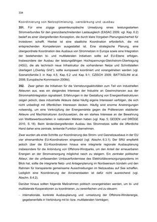334


Koordinierung von Netzoptimierung, -verstärkung und -ausbau
351.   Für   eine       zügige     gesamteuropäische            Umsetzung       eines   leistungsstarken
Stromverbundes für den grenzüberschreitenden Lastausgleich (EASAC 2009; vgl. Kap. 6.2)
bedarf es einer übergreifenden Konzeption, die durch klare Vorgaben Planungssicherheit für
Investoren   schafft.    Hierbei    ist    eine   staatliche     Koordination    erforderlich,   die    mit
entsprechenden      Kompetenzen           ausgestattet   ist.    Eine   strategische    Planung,       eine
übergeordnete Koordination des Ausbaus von Stromnetzen in Europa sowie eine Integration
der bestehenden bi- und multilateralen Initiativen sollte auf EU-Ebene erfolgen.
Insbesondere der Ausbau der leistungsfähigen Hochspannungs-Gleichstrom-Übertragung
(HGÜ), die als technisch neue Infrastruktur die vorhandenen Netze und Schnittstellen
überlagert („Overlay Grid“), sollte europaweit koordiniert und vorangetrieben werden (vgl.
Szenariofamilie 3 in Kap. 4.5; Kap. 6.2 und Kap. 9.1; CZISCH 2009; BATTAGLINI et al.
2008; Europäische Kommission 2008d).

352.   Zwar gehen die Initiativen für die Vernetzungsaktivitäten zum Teil von industriellen
Akteuren aus, was ein steigendes Interesse der Industrie an Gewinnchancen aus der
Strommarktintegration signalisiert. Erfahrungen in der Gestaltung von Energieinfrastrukturen
zeigen jedoch, dass industrielle Akteure dabei häufig eigene Interessen verfolgen, die sich
nicht unbedingt mit öffentlichen Interessen decken. Häufig sind enorme Anstrengungen
notwendig, um eine Verknüpfung der Energiemärkte gegen die Präferenzen etablierter
Akteure und Machtstrukturen durchzusetzen, die ein starkes Interesse an der Bewahrung
von Wettbewerbsvorteilen in nationalen Märkten haben (vgl. Kap. 5; GEDEN und DRÖGE
2010, S. 18). Beim länderübergreifenden Ausbau des Stromnetzes sollte die öffentliche
Hand daher eine zentrale, lenkende Funktion übernehmen.

Zwar wurden als erste Schritte zur Koordinierung des Strom- und Gasnetzausbaus in der EU
vier ehrenamtliche EU-Koordinatoren eingesetzt (vgl. Abschn. 6.3.1). Der SRU empfiehlt
jedoch über die EU-Koordinatoren hinaus eine integrierte regionale Ausbauplanung
insbesondere für die Anbindung von Offshore-Windparks, um den Anteil der erneuerbaren
Energien an der Stromversorgung möglichst rasch zu steigern. Ein zentraler politischer
Akteur, der die umfassenden Umbauerfordernisse des Elektrizitätsversorgungssystems im
Blick hat, sollte die integrierte Netz- und Anlagenplanung im Nordseeraum bündeln und den
Rahmen für transparente gemeinsame Ausschreibungen im Netzausbau auf See schaffen.
Lediglich eine Koordinierung der Anrainerstaaten ist dafür nicht ausreichend (vgl.
Abschn. 8.4.2).

Darüber hinaus sollten folgende Maßnahmen politisch vorangetrieben werden, um bi- und
multilaterale Kooperationen zu koordinieren, zu vereinfachen und zu steuern:

– internationale, konkrete Ausbauplanung und -umsetzung der Offshore-Windenergie,
  gegebenenfalls in Verbindung mit bi- bzw. multilateralen Verträgen;
 