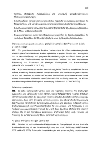 335


– konkrete,   strategische   Ausbauplanung     und    -umsetzung    grenzüberschreitender
  Hochspannungsleitungen;

– Schaffung fairer, transparenter und einheitlicher Regeln für die Anlastung der Kosten für
  Netzanschlüsse und -verstärkungen sowie für die grenzüberschreitende Entgeltbildung;

– Schaffung international kompatibler technischer Standards für Übertragungsnetzbetreiber
  (z. B. Mess- und Leitungstechnik);

– Engpassmanagement durch klare Regulierungsvorschriften für Speicherkapazitäten, für
  verfügbare Kapazitäten der Strombereitstellung sowie für Netzsicherheitsstandards.


Weiterentwicklung gemeinsamer, grenzüberschreitender Projekte in einem
Gesamtkonzept
353.   Für grenzüberschreitende Projekte, insbesondere für Offshore-Windenergieparks
sowie für grenzüberschreitenden Handel regenerativ erzeugten Stroms zum Lastausgleich
und zur Netzstabilisierung, sind geeignete Rahmenbedingungen erforderlich. Dabei geht es
nicht um die Vereinheitlichung der Fördersysteme, sondern um eine internationale
Abstimmung und Koordination der jeweiligen Fördersysteme und Ausbaustrategien
(BRODERSEN und NABE 2009, S. 67).

354.   Auch sollte vermieden werden, dass durch regionale Teilmärkte neue Hürden für eine
spätere Ausweitung des europaweiten Handels entstehen oder Vorhaben umgesetzt werden,
die von den Zielen der EU abweichen. Bi- oder multilaterale Kooperationen können bisher
isolierte Strommärkte miteinander verknüpfen und sind kurzfristig umsetzbar, sie können
aber eine übergreifende Planung nicht ersetzen (vgl. Abschn. 6.2.2; CZISCH 2009).


Erfahrungsaustausch
355.   Es sollte sichergestellt werden, dass die regionalen Initiativen ihre Erfahrungen
austauschen und voneinander lernen können. Stärker fortgeschrittene regionale Initiativen
können Standards setzen, die es anderen Initiativen erlauben, bereits bewährte Lösungen zu
übernehmen, dabei kann Divergenz vermieden werden. Eine übergreifende Strukturierung
des Prozesses wäre hilfreich, durch die Ziele, Zeitachsen und Standards festgelegt werden.
Erfahrungsaustausch und Prozesskoordination für den Anlagen- und Netzausbau in der
Nordsee können zum Beispiel innerhalb der „North Seas Countries' Offshore Grid Initiative“
erfolgen. Die in der Vernetzung gewonnenen Erfahrungen liefern auch Hinweise auf
Probleme, die auf übergeordneter Ebene behandelt werden müssen.


Negative Umweltwirkungen vermeiden
356.   Bei allen bi- und multilateralen Kooperationen im Energiebereich ist eine ernsthafte
Auseinandersetzung mit der Umweltverträglichkeit von hoher Bedeutung (GRASSMANN
2009; del PAPA 2009). Potenzielle Umweltwirkungen sind vorab sorgfältig zu untersuchen.
 