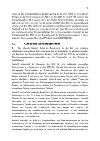 13


weiter als das Energiekonzept der Bundesregierung, da es einen Anteil der erneuerbaren
Energien an der Stromversorgung von 100 % im Jahr 2050 für möglich hält, während das
Energiekonzept von 80 % ausgeht. Die in den Kapiteln 7 bis 9 entwickelten Vorschläge sind
aber auch relevant, wenn man nur die weniger ambitionierten Ziele der Bundesregierung
erreichen will. Der SRU sieht einen grundsätzlichen Konflikt zwischen grundlastorientierter
Atomkraft und dem Ausbau der erneuerbaren Energien (Kap. 4.6), und empfiehlt deshalb
eine grundlegend andere Übergangsstrategie hin zu den erneuerbaren Energien als das
Energiekonzept. Der SRU hat das Energiekonzept der Bundesregierung zudem in einem
separaten „Kommentar zur Umweltpolitik“ kritisch gewürdigt (SRU 2010b).


1.2                Aufbau des Sondergutachtens
5.     Das folgende Kapitel 2 liefert die Begründung für das Ziel einer möglichst
vollständigen regenerativen Stromversorgung, das als Leitgedanke für sämtliche Analysen
und Szenarien des Sondergutachtens fungiert. Hierfür prüft der SRU die verschiedenen
Stromerzeugungsoptionen systematisch auf ihre Vereinbarkeit mit dem Prinzip der
Nachhaltigkeit.

Kapitel 3     präsentiert      die   Szenarien       des   SRU    für   eine    vollständig   regenerative
Stromversorgung in Deutschland im Jahr 2050. Ein Überblick über relevante nationale und
internationale Szenariostudien zur Entwicklung des Stromsektors dient dabei als
Hintergrund. Die Methodik der Szenarien einschließlich der Grundzüge des verwendeten
Modells sowie der Annahmen zu den Potenzialen erneuerbarer Energien und ihren Kosten
werden ebenfalls in Kapitel 3 vorgestellt. Kapitel 4 zeigt, wie der zeitliche Verlauf der
technischen Transformation des Stromversorgungssystems ausgehend von der heutigen
Situation bis 2050 aussehen könnte, und gibt eine Einschätzung zur Entwicklung der Kosten
erneuerbarer Stromerzeugung in diesem Zeitraum.

Kapitel 5 zeichnet die historische Entwicklung der Förderung der erneuerbaren Energien in
Deutschland und der EU in ihren wichtigsten Phasen nach und analysiert die politischen
Chancen für den Ausbau der erneuerbaren Energien in der Stromversorgung. Kapitel 6
beschäftigt       sich   mit   den     politischen    Herausforderungen        der   Transformation    des
Stromsystems. Es geht dabei insbesondere auf die neue europäische Kompetenzordnung im
Bereich     der     Energie-     und    Umweltpolitik      nach   dem    Vertrag     von   Lissabon,   die
Weiterentwicklung der europäischen Klima- und Energiepolitik, bi- und multilaterale
Kooperationen und die politischen Anforderungen an den Aufbau einer regenerativen
Vollversorgung in Deutschland ein.

Kapitel 7 diskutiert die Rolle von Energieeffizienz und Energieeinsparung als wichtige
Voraussetzung für die Umstellung auf eine kostengünstige Versorgung mit Strom aus
erneuerbaren Energien. In den Kapiteln 8 und 9 werden auf der Grundlage einer Analyse
bestehender Regelungen Vorschläge für rechtliche und politische Maßnahmen entwickelt,
 