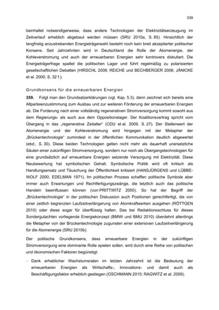 339


beinhaltet notwendigerweise, dass andere Technologien der Elektrizitätserzeugung im
Zeitverlauf erheblich abgebaut werden müssen (SRU 2010a, S. 85). Hinsichtlich der
langfristig anzustrebenden Energieträgerwahl besteht noch kein breit akzeptierter politischer
Konsens. Seit Jahrzehnten wird in Deutschland die Rolle der Atomenergie, der
Kohleverstromung und auch der erneuerbaren Energien sehr kontrovers diskutiert. Die
Energieträgerfrage spaltet die politischen Lager und führt regelmäßig zu polarisierten
gesellschaftlichen Debatten (HIRSCHL 2008; REICHE und BECHBERGER 2006; JÄNICKE
et al. 2000, S. 32 f.).


Grundkonsens für die erneuerbaren Energien
359.    Folgt man den Grundsatzerklärungen (vgl. Kap. 5.3), dann zeichnet sich bereits eine
Allparteienzustimmung zum Ausbau und zur weiteren Förderung der erneuerbaren Energien
ab. Die Forderung nach einer vollständig regenerativen Stromversorgung kommt sowohl aus
dem Regierungs- als auch aus dem Oppositionslager. Der Koalitionsvertrag spricht vom
Übergang in das „regenerative Zeitalter“ (CDU et al. 2009, S. 27). Der Stellenwert der
Atomenergie      und      der    Kohleverstromung    wird     hingegen     mit      der     Metapher      der
„Brückentechnologie“ zumindest in der öffentlichen Kommunikation deutlich abgewertet
(ebd., S. 30). Diese beiden Technologien gelten nicht mehr als dauerhaft unersetzliche
Säulen einer zukünftigen Stromversorgung, sondern nur noch als Übergangstechnologien für
eine grundsätzlich auf erneuerbare Energien setzende Versorgung mit Elektrizität. Diese
Neubewertung hat symbolischen Gehalt. Symbolische Politik wird oft kritisch als
Handlungsersatz und Täuschung der Öffentlichkeit kritisiert (HANSJÜRGENS und LÜBBE-
WOLF 2000; EDELMAN 1971). Im politischen Prozess schaffen politische Symbole aber
immer auch Erwartungen und Rechtfertigungszwänge, die letztlich auch das politische
Handeln     beeinflussen        können    (von PRITTWITZ       2000).    So    hat    der       Begriff   der
„Brückentechnologie“ in der politischen Diskussion auch Positionen gerechtfertigt, die von
einer zeitlich begrenzten Laufzeitverlängerung von Atomkraftwerken ausgehen (RÖTTGEN
2010) oder diese sogar für überflüssig halten. Das bei Redaktionsschluss für dieses
Sondergutachten vorliegende Energiekonzept (BMWi und BMU 2010) überdehnt allerdings
die Metapher von der Brückentechnologie zugunsten einer extensiven Laufzeitverlängerung
für die Atomenergie (SRU 2010b).

Der    politische    Grundkonsens,        dass   erneuerbare      Energien       in       der   zukünftigen
Stromversorgung eine dominante Rolle spielen sollen, wird durch eine Reihe von politischen
und ökonomischen Faktoren begünstigt:

– Dank erheblicher Wachstumsraten im letzten Jahrzehnt ist die Bedeutung der
   erneuerbaren        Energien     als   Wirtschafts-,     Innovations-      und     damit      auch     als
   Beschäftigungsfaktor erheblich gestiegen (OSCHMANN 2010; RAGWITZ et al. 2009).
 