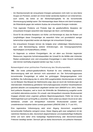 340


– Am Wachstumsmarkt der erneuerbaren Energien partizipieren nicht mehr nur eine kleine
   Gruppe von Pionieren, sondern ein immer breiter werdendes Spektrum von Unternehmen,
   auch   solche,     die   bisher   an   der   Wertschöpfungskette     für   die   konventionelle
   Stromerzeugung beteiligt waren. Die Interessenlage dieser Akteure wird damit komplexer,
   die Widerstände gegen den weiteren Ausbau der erneuerbaren Energien moderater.

– Trotz regionaler Probleme und Proteste liegt die gesellschaftliche Akzeptanz der
   erneuerbaren Energien wesentlich über derjenigen der Atom- und Kohleenergie.

– Grund für die sinkende Akzeptanz von Kohle- und Kernenergie ist, dass die Risiken und
   Langfristfolgen dieser Energieträger als wesentlich höher und grundsätzlich weniger
   beherrschbar eingeschätzt werden als diejenigen der erneuerbaren Energien.

– Die erneuerbaren Energien können die Aufgabe einer vollständigen Dekarbonisierung
   auch unter Berücksichtigung weiterer Anforderungen, wie Versorgungssicherheit,
   Nachhaltigkeit und Kosteneffizienz, erfüllen.

– Im Gegensatz zu anderen Energieträgern, die vor allem aus Gründen begrenzter
   Ressourcen, begrenzter Aufnahmekapazitäten der Umwelt für die Abfälle oder inhärenter
   Risiken problematisch sind, sind erneuerbare Energieträger in vieler Hinsicht nachhaltig
   oder können nachhaltig eingesetzt werden (vgl. Kap. 2 und 3).


Notwendigkeit einer politischen Flankierung des Strukturwandels
360.   Der breite politisch-gesellschaftliche Rückhalt für eine vollständig regenerative
Stromversorgung stellt sich dennoch nicht automatisch ein. Der Schrumpfungsprozess
konventioneller Energieträger ist selbst bei großzügigen Übergangsangeboten nicht
konfliktfrei. Die Aufkündigung des im Jahre 2000 ausgehandelten Atomkonsenses ist hierfür
nur ein Beispiel. Das Beispiel der Stahlindustrie zeigt, dass ein durch die Veränderungen der
internationalen Arbeitsteilung getriebener Schrumpfungsprozess einzelner Industriesektoren
geordnet ablaufen und sozialpolitisch abgefedert werden kann (BINDER et al. 2001). Dieser
fand politische Akzeptanz, weil er durch die Wirkkräfte der Globalisierung ausgelöst wurde
und letztlich alternativlos erschien. Ein umwelt- oder klimapolitisch induzierter Strukturwandel
hingegen erfordert einen ungemein größeren Begründungsaufwand. Politik hat immer die
Wahlmöglichkeit auch auf Eingriffe zu verzichten. Nicht zuletzt aus diesem Grund ist ein aktiv
betriebener,   umwelt-      und   klimapolitisch   motivierter   Strukturwandel     zulasten   sehr
umweltintensiver Industrien bisher zumeist gescheitert (JÄNICKE 2008, S. 71 und 161).

Eine   regenerative     Vollversorgung    setzt    einen   Abgang    ökonomisch       ausgedienter
konventioneller Kraftwerke zwingend voraus. Dieser Abgang geht zwar weitgehend mit der
natürlichen Sterbekurve alter, ökonomisch abgeschriebener und ersatzbedürftiger Kraftwerke
einher und kann daher ohne kostspielige Kapitalvernichtung oder ökonomisch-soziale
Friktionen bewältigt werden. Dennoch gibt es starke ökonomische und politische Interessen
 