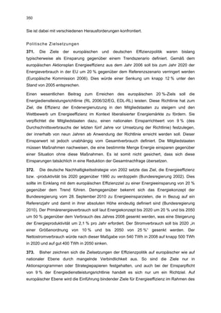 350


Sie ist dabei mit verschiedenen Herausforderungen konfrontiert.


Politische Zielsetzungen
371.   Die   Ziele   der   europäischen   und   deutschen   Effizienzpolitik   waren   bislang
typischerweise als Einsparung gegenüber einem Trendszenario definiert. Gemäß dem
europäischen Aktionsplan Energieeffizienz aus dem Jahr 2006 soll bis zum Jahr 2020 der
Energieverbrauch in der EU um 20 % gegenüber dem Referenzszenario verringert werden
(Europäische Kommission 2006). Dies würde einer Senkung um knapp 12 % unter den
Stand von 2005 entsprechen.

Einen wesentlichen Beitrag zum Erreichen des europäischen 20 %-Ziels soll die
Energiedienstleistungsrichtlinie (RL 2006/32/EG, EDL-RL) leisten. Diese Richtlinie hat zum
Ziel, die Effizienz der Endenergienutzung in den Mitgliedstaaten zu steigern und den
Wettbewerb um Energieeffizienz im Kontext liberalisierter Energiemärkte zu fördern. Sie
verpflichtet die Mitgliedstaaten dazu, einen nationalen Einsparrichtwert von 9 % (des
Durchschnittsverbrauchs der letzten fünf Jahre vor Umsetzung der Richtlinie) festzulegen,
der innerhalb von neun Jahren ab Anwendung der Richtlinie erreicht werden soll. Dieser
Einsparwert ist jedoch unabhängig vom Gesamtverbrauch definiert. Die Mitgliedstaaten
müssen Maßnahmen nachweisen, die eine bestimmte Menge Energie einsparen gegenüber
einer Situation ohne diese Maßnahmen. Es ist somit nicht gesichert, dass sich diese
Einsparungen tatsächlich in eine Reduktion der Gesamtnachfrage übersetzen.

372.   Die deutsche Nachhaltigkeitsstrategie von 2002 setzte das Ziel, die Energieeffizienz
bzw. -produktivität bis 2020 gegenüber 1990 zu verdoppeln (Bundesregierung 2002). Dies
sollte im Einklang mit dem europäischen Effizienzziel zu einer Energieeinsparung von 20 %
gegenüber dem Trend führen. Demgegenüber bekennt sich das Energiekonzept der
Bundesregierung vom 28. September 2010 zu Energieeinsparzielen, die in Bezug auf ein
Referenzjahr und damit in ihrer absoluten Höhe eindeutig definiert sind (Bundesregierung
2010). Der Primärenergieverbrauch soll laut Energiekonzept bis 2020 um 20 % und bis 2050
um 50 % gegenüber dem Verbrauch des Jahres 2008 gesenkt werden, was eine Steigerung
der Energieproduktivität um 2,1 % pro Jahr erfordert. Der Stromverbrauch soll bis 2020 „in
einer Größenordnung von 10 % und bis 2050 von 25 %“ gesenkt werden. Der
Nettostromverbrauch würde nach dieser Maßgabe von 540 TWh in 2008 auf knapp 500 TWh
in 2020 und auf gut 400 TWh in 2050 sinken.

373.   Bisher zeichnen sich die Zielsetzungen der Effizienzpolitik auf europäischer wie auf
nationaler Ebene durch mangelnde Verbindlichkeit aus. So sind die Ziele nur in
Aktionsprogrammen oder Strategiepapieren festgehalten, und auch bei der Einsparpflicht
von 9 % der Energiedienstleistungsrichtlinie handelt es sich nur um ein Richtziel. Auf
europäischer Ebene wird die Einführung bindender Ziele für Energieeffizienz im Rahmen des
 