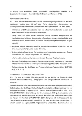 351


für     Anfang     2011      erwarteten      neuen   Aktionsplans   Energieeffizienz    diskutiert   (z. B.
Europäische Kommission – Generaldirektion für Energie und Transport 2009).


Hemmnisse für Effizienz
374.      Dass die wirtschaftlichen Potenziale der Effizienzsteigerung bisher nur in Ansätzen
erschlossen        worden      sind,   ist    auf    eine   Reihe   struktureller,   ökonomischer     und
sozialpsychologischer Hemmnisse zurückzuführen. Hierzu gehören (vgl. z. B. SRU 2008):

– Informations- und Motivationsdefizite, nicht nur auf der Verbraucherseite, sondern auch
      bei Anbietern von Geräten, Anlagen und Gebäuden,

– Effekte durch die große Anzahl verstreuter, kleiner Potenziale beispielsweise bei
      Haushaltsgeräten, bei denen die relevanten Informationen zwar prinzipiell verfügbar sind,
      aber der Aufwand dem Einzelnen in Relation zur (erwarteten) Kostenersparnis zu groß
      erscheint,

– gespaltene Anreize, etwa wenn derjenige, der in Effizienz investiert, später nicht von den
      Einsparungen profitiert (Investor-Nutzer-Dilemma),

– Systemträgheit aufgrund langer Reinvestitions- und Instandsetzungszyklen zum Beispiel
      bei Gebäuden und Anlagen (Prognos AG und EWI 2007),

– hohe Investitionskosten und Unsicherheit über die Dauer der Amortisationszeit,

– finanzielle Einschränkungen, wie etwa Geldmangel bei privaten Haushalten in Verbindung
      mit einer höheren Priorität für kurzfristige Kostensenkung (KASCHENZ et al. 2007) sowie

– Risikoaversion auf der Nachfrage- und Anbieterseite in den Technikmärkten (BARTHEL
      et al. 2006, S. 11).


Preissignale, Effizienz und Rebound-Effekt
375.      Für eine erfolgreiche Stromeinsparpolitik ist es wichtig, die Zusammenhänge
zwischen Effizienzverbesserung, Energiepreis und Energieverbrauch differenziert zu
betrachten.

Kurzfristig spielt der Preis für Energie und speziell für Strom eine untergeordnete Rolle für
die Entwicklung der Nachfrage. Die kurzfristige Preiselastizität der Stromnachfrage wird von
verschiedenen Studien im Bereich von −0,1 bis −0,4 gesehen (HAMENSTÄDT 2009; OECD
2008; BRANCH 1993). Eine Erhöhung des Strompreises um 10 % geht demnach mit einer
Verringerung der Nachfrage um 1 bis 4 % einher. Kurzfristig sind Stromkosten somit quasi-
fixe Kosten der Haushalte (HAMENSTÄDT 2008). Langfristig ist die Preiselastizität der
Energienachfrage bei Haushalten etwas höher, da dann Anpassungen des Kapitalstocks
wirksam werden, und liegt laut OECD (Organisation für wirtschaftliche Zusammenarbeit und
 