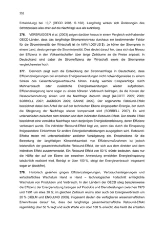 352


Entwicklung) bei −0,7 (OECD 2008, S. 102). Langfristig wirken sich Änderungen des
Strompreises also eher auf die Nachfrage aus als kurzfristig.

376.   VERBRUGGEN et al. (2003) zeigen darüber hinaus in einem Vergleich wohlhabender
OECD-Länder, dass das langfristige Strompreisniveau durchaus ein bestimmender Faktor
für die Stromintensität der Wirtschaft ist (in kWh/1.000 US $): Je höher der Strompreis in
einem Land, desto geringer die Stromintensität. Dies deutet darauf hin, dass sich das Niveau
der Effizienz in den Volkswirtschaften über lange Zeiträume an die Preise anpasst. In
Deutschland sind dabei die Stromeffizienz der Wirtschaft sowie die Strompreise
vergleichsweise hoch.

377.   Dennoch zeigt auch die Entwicklung der Stromnachfrage in Deutschland, dass
Effizienzsteigerungen bei einzelnen Energieanwendungen nicht notwendigerweise zu einem
Sinken des Gesamtenergieverbrauchs führen. Häufig werden Einsparerfolge durch
Mehrverbrauch      oder     zusätzliche    Energieanwendungen       wieder     aufgehoben.
Effizienzsteigerung kann sogar zu einem höheren Verbrauch beitragen, da die Kosten der
Ressourcennutzung sinken und die Nachfrage dadurch steigt (ALCOTT 2005; 2008;
SORRELL 2007; JACKSON 2009; SANNE 2000). Der sogenannte Rebound-Effekt
bezeichnet dabei den Anteil der auf der technischen Ebene eingesparten Energie, der durch
die Steigerung der Nachfrage wieder kompensiert wird (SORRELL 2007). Es wird
unterschieden zwischen dem direkten und dem indirekten Rebound-Effekt. Der direkte Effekt
bezeichnet eine verstärkte Nachfrage nach derjenigen Energiedienstleistung, deren Effizienz
verbessert wurde. Ein indirekter Rebound-Effekt liegt vor, wenn das durch die Einsparung
freigewordene Einkommen für andere Energiedienstleistungen ausgegeben wird. Rebound-
Effekte treten mit unterschiedlicher zeitlicher Verzögerung ein. Entscheidend für die
Bewertung der langfristigen Klimawirksamkeit von Effizienzmaßnahmen ist jedoch
letztendlich der gesamtwirtschaftliche Rebound-Effekt, der sich aus dem direkten und dem
indirekten Effekt zusammensetzt. Ein Rebound-Effekt von 50 % würde bedeuten, dass nur
die Hälfte der auf der Ebene der einzelnen Anwendung erreichten Energieeinsparung
tatsächlich realisiert wird. Beträgt er über 100 %, steigt der Energieverbrauch insgesamt
sogar an (backfire).

378.   Historisch gesehen gingen Effizienzsteigerungen, Verbrauchssteigerungen und
wirtschaftliches Wachstum Hand in Hand – technologischer Fortschritt ermöglichte
Wachstum von Produktion und Verbrauch. In den Ländern der OECD stieg beispielsweise
die Effizienz der Energienutzung bezogen auf Produkte und Dienstleistungen zwischen 1970
und 1991 um etwa 30 %; im gleichen Zeitraum wuchs aber auch der Energieverbrauch um
20 % (HOLM und ENGLUND 2009). Insgesamt deuten die verfügbaren wissenschaftlichen
Erkenntnisse darauf hin, dass der langfristige gesamtwirtschaftliche Rebound-Effekt
regelmäßig über 50 % liegt und auch Werte von über 100 % erreicht, das heißt die erzielten
 