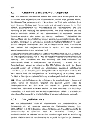 354


7.3            Ambitionierte Effizienzpolitik ausgestalten
381.    Ein nationales Verbrauchsziel erfordert eine ambitionierte Effizienzpolitik. Um die
Wirksamkeit von Energieeinsparpolitik zu gewährleisten, müssen Wege gefunden werden,
den Rebound-Effekt zu begrenzen und zu kontrollieren. Die Politik sollte deshalb im Sinne
einer integrierten Strategie auch Konsummuster und Verbraucherverhalten in den Blick
nehmen. Einzelmaßnahmen wie Produktstandards und Förderprogramme sind zwar
notwendig für eine Steuerung des Stromverbrauchs, aber nicht hinreichend, um eine
absolute Einsparung bezogen auf den Gesamtverbrauch zu garantieren. Preisliche
Steuerungsinstrumente           sind   wegen     der   geringen         kurzfristigen    Preiselastizität     der
Stromnachfrage nicht für schnelle Interventionen geeignet. Längerfristig könnte eine Steuer
auf Strom, die langsam und vorhersehbar ansteigt (von WEIZSÄCKER et al. 2010), jedoch
zu einer niedrigeren Stromintensität führen. Um den Stromverbrauch effektiv zu steuern und
das    Entstehen     von       Energieeffizienzmärkten       zu    fördern,     sind     aber   insbesondere
Mengensteuerungsinstrumente vielversprechend.

Die deutsche Effizienzpolitik bleibt derzeit weit hinter ihren Möglichkeiten zurück. Der Entwurf
für ein Energieeffizienzgesetz vom 24. März 2010 setzt im Wesentlichen auf Information und
Beratung. Diese Maßnahmen sind zwar notwendig, aber nicht ausreichend, um
funktionierende Märkte für Energieeffizienz und -einsparung zu schaffen und den
Gesamtverbrauch wirksam zu reduzieren. Die EDL-Richtlinie, die durch das Gesetz
umgesetzt werden soll, ermöglicht den Mitgliedstaaten ausdrücklich weiterführende
Maßnahmen, wie die Einführung eines Energieeffizienzfonds oder Weißer Zertifikate. Der
SRU begrüßt, dass das Energiekonzept der Bundesregierung die Erprobung Weißer
Zertifikate in Pilotprojekten sowie die Einführung eines Energieeffizienzfonds vorsieht.

382.    Einige zentrale Maßnahmen, die im Mittelpunkt der aktuellen Debatte in Deutschland
stehen,   werden      im       Folgenden       vorgestellt   und        bewertet.       Zudem    sollten      die
Handlungsspielräume der Politik durch neue Impulse und Optionen erweitert und
insbesondere Instrumente entwickelt werden, die eine langfristige und nachhaltige
Stabilisierung und Reduzierung des Verbrauchs gewährleisten können. In Abschnitt 7.3.3
wird mit dem Stromkundenkonto eine Modellskizze für ein solches Instrument vorgestellt.


7.3.1          Energieeffizienzfonds
383.    Ein übergeordneter Fonds für Energieeffizienz bzw. Energieeinsparung auf
Bundesebene        wird    als    mögliches     Instrument        der    Effizienzpolitik    diskutiert     (z. B.
SCHLESINGER et al. 2010). Sinn eines solchen Fonds ist es, die Transaktionskosten für die
Stromverbraucher          zu     vermindern,      indem      der        Informations-,      Beratungs-       und
Investitionsaufwand für effiziente Produkte und Dienstleistungen durch die Finanzierung
gezielter Programme und die Standardisierung der Angebote verringert wird (DUSCHA et al.
 