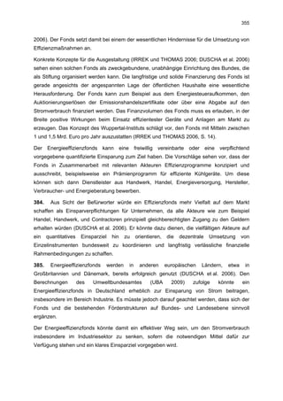 355


2006). Der Fonds setzt damit bei einem der wesentlichen Hindernisse für die Umsetzung von
Effizienzmaßnahmen an.

Konkrete Konzepte für die Ausgestaltung (IRREK und THOMAS 2006; DUSCHA et al. 2006)
sehen einen solchen Fonds als zweckgebundene, unabhängige Einrichtung des Bundes, die
als Stiftung organisiert werden kann. Die langfristige und solide Finanzierung des Fonds ist
gerade angesichts der angespannten Lage der öffentlichen Haushalte eine wesentliche
Herausforderung. Der Fonds kann zum Beispiel aus dem Energiesteueraufkommen, den
Auktionierungserlösen der Emissionshandelszertifikate oder über eine Abgabe auf den
Stromverbrauch finanziert werden. Das Finanzvolumen des Fonds muss es erlauben, in der
Breite positive Wirkungen beim Einsatz effizientester Geräte und Anlagen am Markt zu
erzeugen. Das Konzept des Wuppertal-Instituts schlägt vor, den Fonds mit Mitteln zwischen
1 und 1,5 Mrd. Euro pro Jahr auszustatten (IRREK und THOMAS 2006, S. 14).

Der Energieeffizienzfonds kann eine freiwillig vereinbarte oder eine verpflichtend
vorgegebene quantifizierte Einsparung zum Ziel haben. Die Vorschläge sehen vor, dass der
Fonds in Zusammenarbeit mit relevanten Akteuren Effizienzprogramme konzipiert und
ausschreibt, beispielsweise ein Prämienprogramm für effiziente Kühlgeräte. Um diese
können sich dann Dienstleister aus Handwerk, Handel, Energieversorgung, Hersteller,
Verbraucher- und Energieberatung bewerben.

384.    Aus Sicht der Befürworter würde ein Effizienzfonds mehr Vielfalt auf dem Markt
schaffen als Einsparverpflichtungen für Unternehmen, da alle Akteure wie zum Beispiel
Handel, Handwerk, und Contractoren prinzipiell gleichberechtigten Zugang zu den Geldern
erhalten würden (DUSCHA et al. 2006). Er könnte dazu dienen, die vielfältigen Akteure auf
ein    quantitatives    Einsparziel   hin   zu    orientieren,   die   dezentrale   Umsetzung     von
Einzelinstrumenten bundesweit zu koordinieren und langfristig verlässliche finanzielle
Rahmenbedingungen zu schaffen.

385.    Energieeffizienzfonds     werden     in    anderen       europäischen   Ländern,   etwa    in
Großbritannien und Dänemark, bereits erfolgreich genutzt (DUSCHA et al. 2006). Den
Berechnungen           des   Umweltbundesamtes          (UBA       2009)    zufolge    könnte     ein
Energieeffizienzfonds in Deutschland erheblich zur Einsparung von Strom beitragen,
insbesondere im Bereich Industrie. Es müsste jedoch darauf geachtet werden, dass sich der
Fonds und die bestehenden Förderstrukturen auf Bundes- und Landesebene sinnvoll
ergänzen.

Der Energieeffizienzfonds könnte damit ein effektiver Weg sein, um den Stromverbrauch
insbesondere im Industriesektor zu senken, sofern die notwendigen Mittel dafür zur
Verfügung stehen und ein klares Einsparziel vorgegeben wird.
 