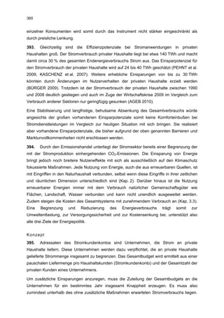 360


einzelner Konsumenten wird somit durch das Instrument nicht stärker eingeschränkt als
durch preisliche Lenkung.

393.   Gleichzeitig sind die Effizienzpotenziale bei Stromanwendungen in privaten
Haushalten groß. Der Stromverbrauch privater Haushalte liegt bei etwa 140 TWh und macht
damit circa 30 % des gesamten Endenergieverbrauchs Strom aus. Das Einsparpotenzial für
den Stromverbrauch der privaten Haushalte wird auf 24 bis 40 TWh geschätzt (PEHNT et al.
2009; KASCHENZ et al. 2007). Weitere erhebliche Einsparungen von bis zu 30 TWh
könnten durch Änderungen im Nutzerverhalten der privaten Haushalte erzielt werden
(BÜRGER 2009). Trotzdem ist der Stromverbrauch der privaten Haushalte zwischen 1990
und 2008 deutlich gestiegen und auch im Zuge der Wirtschaftskrise 2009 im Vergleich zum
Verbrauch anderer Sektoren nur geringfügig gesunken (AGEB 2010).

Eine Stabilisierung und langfristige, behutsame Absenkung des Gesamtverbrauchs würde
angesichts der großen vorhandenen Einsparpotenziale somit keine Komforteinbußen bei
Stromdienstleistungen im Vergleich zur heutigen Situation mit sich bringen. Sie realisiert
aber vorhandene Einsparpotenziale, die bisher aufgrund der oben genannten Barrieren und
Marktunvollkommenheiten nicht erschlossen werden.

394.   Durch den Emissionshandel unterliegt der Stromsektor bereits einer Begrenzung der
mit der Stromproduktion einhergehenden CO2-Emissionen. Die Einsparung von Energie
bringt jedoch noch breitere Nutzeneffekte mit sich als ausschließlich auf den Klimaschutz
fokussierte Maßnahmen. Jede Nutzung von Energie, auch die aus erneuerbaren Quellen, ist
mit Eingriffen in den Naturhaushalt verbunden, selbst wenn diese Eingriffe in ihrer zeitlichen
und räumlichen Dimension unterschiedlich sind (Kap. 2). Darüber hinaus ist die Nutzung
erneuerbarer Energien immer mit dem Verbrauch natürlicher Gemeinschaftsgüter wie
Flächen, Landschaft, Wasser verbunden und kann nicht unendlich ausgeweitet werden.
Zudem steigen die Kosten des Gesamtsystems mit zunehmendem Verbrauch an (Kap. 3.3).
Eine    Begrenzung      und     Reduzierung   des   Energieverbrauchs     trägt   somit   zur
Umweltentlastung, zur Versorgungssicherheit und zur Kostensenkung bei, unterstützt also
alle drei Ziele der Energiepolitik.


Konzept
395.   Adressaten des Stromkundenkontos sind Unternehmen, die Strom an private
Haushalte liefern. Diese Unternehmen werden dazu verpflichtet, die an private Haushalte
gelieferte Strommenge insgesamt zu begrenzen. Das Gesamtbudget wird ermittelt aus einer
pauschalen Liefermenge pro Haushaltskunden (Stromkundenkonto) und der Gesamtzahl der
privaten Kunden eines Unternehmens.

Um zusätzliche Einsparungen anzuregen, muss die Zuteilung der Gesamtbudgets an die
Unternehmen für ein bestimmtes Jahr insgesamt Knappheit erzeugen. Es muss also
zumindest unterhalb des ohne zusätzliche Maßnahmen erwarteten Stromverbrauchs liegen.
 