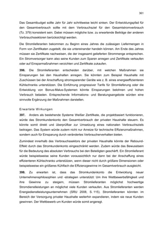 361


Das Gesamtbudget sollte Jahr für Jahr schrittweise leicht sinken. Der Entwicklungspfad für
den Gesamtverbrauch sollte mit dem Verbrauchsziel für den Gesamtstromverbrauch
(Tz. 379) konsistent sein. Dabei müssen mögliche bzw. zu erwartende Beiträge der anderen
Verbrauchssektoren berücksichtigt werden.

Die Stromlieferanten bekommen zu Beginn eines Jahres die zulässigen Liefermengen in
Form von Zertifikaten zugeteilt, die sie untereinander handeln können. Am Ende des Jahres
müssen sie Zertifikate nachweisen, die der insgesamt gelieferten Strommenge entsprechen.
Ein Stromversorger kann also seine Kunden zum Sparen anregen und Zertifikate verkaufen
oder auf Einsparmaßnahmen verzichten und Zertifikate zukaufen.

396.   Die   Stromlieferanten    entscheiden    darüber,   mit   welchen     Maßnahmen     sie
Einsparungen bei den Haushalten anregen. Sie könnten zum Beispiel Haushalte mit
Zuschüssen bei der Anschaffung stromsparender Geräte wie z. B. eines energieeffizienteren
Kühlschranks unterstützen. Die Einführung progressiver Tarife für Stromlieferung oder die
Entwicklung von Bonus-Malus-Systemen könnte Einsparungen belohnen und hohen
Verbrauch belasten. Entsprechende Informations- und Beratungsangebote würden eine
sinnvolle Ergänzung der Maßnahmen darstellen.


Erwartete Wirkungen
397.   Anders als bestehende Systeme Weißer Zertifikate, die projektbasiert funktionieren,
würde das Stromkundenkonto den Gesamtverbrauch der privaten Haushalte steuern. Es
könnte somit direkt und überprüfbar zur Umsetzung eines nationalen Verbrauchsziels
beitragen. Das System würde zudem nicht nur Anreize für technische Effizienzmaßnahmen,
sondern auch für Einsparung durch verändertes Verbraucherverhalten bieten.

Zumindest innerhalb des Verbrauchssektors der privaten Haushalte könnte der Rebound-
Effekt durch das Stromkundenkonto eingeschränkt werden. Zudem würde das Bewusstsein
für die Bedeutung des absoluten Verbrauchs bei den Beteiligten geschärft. Ein Stromlieferant
würde beispielsweise seine Kunden voraussichtlich nur dann bei der Anschaffung eines
effizienteren Kühlschranks unterstützen, wenn dieser nicht durch größere Dimensionen oder
beispielsweise ein größeres Kühlfach die Effizienzgewinne im Gesamtverbrauch ausgleicht.

398.   Zu    erwarten   ist,    dass   das   Stromkundenkonto      die     Entwicklung   neuer
Unternehmensphilosophien und -strategien unterstützt: Um ihre Wettbewerbsfähigkeit und
ihre   Gewinne     zu   steigern,      müssen   Stromlieferanten    möglichst     hochwertige
Stromdienstleistungen an möglichst viele Kunden verkaufen. Aus Stromlieferanten werden
Energiedienstleistungsunternehmen (SRU 2008, S. 115). Stromlieferanten könnten im
Bereich der Versorgung privater Haushalte weiterhin expandieren, indem sie neue Kunden
gewinnen. Der Wettbewerb um Kunden würde somit angeregt.
 