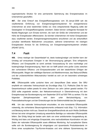 366


organisatorische Struktur für eine permanente Optimierung des Energieeinsatzes im
Unternehmen geschaffen.

407.    Der erste Entwurf des Energieeffizienzgesetzes vom 30. Januar 2009 sah die
verpflichtende     Einführung   von   Energiemanagementsystemen      für   energieintensive
Unternehmen ab einer bestimmten Größe vor. Eine entsprechende Regelung sollte der
Gesetzgeber im Energieeffizienzgesetz verankern. Dabei können vorliegende Konzepte für
flexible Regelungen zum Einsatz kommen, die nach der Größe der Unternehmen und der
Höhe der Energiekosten differenzieren. So könnten Unternehmen mit hohen Energiekosten
dazu verpflichtet werden, Energiemanagementsysteme einzuführen und als wirtschaftlich
zumutbar identifizierte Maßnahmen umzusetzen, während Unternehmen mit niedrigen
Energiekosten Anreize für die Einführung von Energiemanagementsystemen erhalten
(PEHNT 2010).


7.4              Fazit
408.    Umso niedriger der Gesamtbedarf ist, desto kostengünstiger und leichter kann der
Umstieg auf erneuerbare Energien in der Stromversorgung gelingen. Eine erfolgreiche
Effizienz- und Einsparpolitik ist somit zentrale Voraussetzung für eine nachhaltige und
kostengünstige Energieversorgung. Nach wie vor klafft jedoch eine große Lücke zwischen
den vorhandenen Effizienz- und Einsparpotenzialen und den tatsächlichen Erfolgen der
Effizienzpolitik. Wegen der vielfältigen Barrieren und Markthemmnisse, des Rebound-Effekts
und der unübersichtlichen Akteursstruktur handelt es sich um ein besonders schwieriges
Politikfeld.

409.    Effizienzpolitik sollte zunächst klare und überprüfbare Ziele setzen. Der SRU
empfiehlt ein nationales Verbrauchsziel als Grundlage (Kap. 7.2). Politische Ziele für den
Gesamtverbrauch sollten jeweils für einen Zeitraum von zehn Jahren gesetzt werden. Für
2020 sollte angestrebt werden, den Nettostromverbrauch in Übereinstimmung mit dem
Energiekonzept der Bundesregierung vom September 2010 auf 500 TWh zu senken. Für die
folgenden        Zehnjahresperioden    wird    dann     unter     Berücksichtigung     von
Potenzialbetrachtungen und den Entwicklungen bei der Elektromobilität das Ziel angepasst.

410.    Um das nationale Verbrauchsziel einzuhalten, ist eine konsistente Effizienzpolitik
notwendig, die vorhandene Steuerungsinstrumente umfassend nutzt (Kap. 7.3). Information
und Beratung reichen nicht aus. Sowohl ein Energieeffizienzfonds als auch Weiße Zertifikate
können bei einer stringenten Umsetzung wesentliche Beiträge zur nationalen Effizienzpolitik
liefern. Der Erfolg hängt bei beiden sehr stark von einer ambitionierten Ausgestaltung ab.
Wichtig sind klare und ehrgeizige Einsparziele, eine nachvollziehbare Koordination mit den
Zielen der nationalen Effizienzpolitik sowie effektives Monitoring. Auf europäischer Ebene
sollte sich die Bundesregierung für ehrgeizigere und dynamisierte Produktstandards im
Sinne eines europäischen Top-Runner-Ansatzes und eine stärkere Dynamisierung der
 