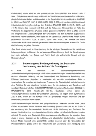 16


Chemikalien) kommt eine auf die grundrechtlichen Schutzpflichten aus Artikel 2 Abs. 2
Satz 1 GG gestützte Verpflichtung im Hinblick auf den Klimaschutz insoweit nicht in Betracht,
als die Schutzgüter Leben und Gesundheit in der Regel nicht hinreichend konkret (CASPAR
in: KOCH und CASPAR 1997, S. 369 f.; GROß 2009, S. 366) und vor allem nicht hinreichend
individualisierbar betroffen sind (zu den Gründen CALLIESS 2001, S. 298 ff., 361 ff. und
410 ff.). Sofern dies vereinzelt mit Blick auf die Folgen des Klimawandels im Falle des
Verfehlens des sogenannten 2°-Zieles anders gesehen wird (KOCH 2010, S. 213), so wird
die entsprechende Leistungsfähigkeit der Grundrechte als dem Einzelnen zugewiesene
individuelle Rechte überdehnt, ohne dass das im Ergebnis zu „mehr Schutz“ führen würde
(ausführlich CALLIESS 2001, S. 298 ff., 361 ff. und 410 ff.). Im Hinblick auf diese
Schutzlücke wurde 1994 überdies gerade die Staatszielbestimmung des Artikels 20a GG in
die Verfassung eingefügt. Sie lautet:

„Der Staat schützt auch in Verantwortung für die künftigen Generationen die natürlichen
Lebensgrundlagen im Rahmen der verfassungsmäßigen Ordnung durch die Gesetzgebung
und nach Maßgabe von Gesetz und Recht durch die vollziehende Gewalt und die
Rechtsprechung“.


2.2.1          Bedeutung und Bindungswirkung der Staatsziel-
               bestimmung des Artikels 20a Grundgesetz
9.      Nach         der         Definition         der         Sachverständigenkommission
„Staatsziele/Gesetzgebungsaufträge“ sind Staatszielbestimmungen Verfassungsnormen mit
rechtlich bindender Wirkung, die der Staatstätigkeit die fortdauernde Beachtung oder
Erfüllung bestimmter Aufgaben – verstanden als sachlich umschriebene Ziele –
vorschreiben. Sie umreißen ein bestimmtes Programm der Staatstätigkeit und sind dadurch
eine Richtlinie für das staatliche Handeln, auch für die Auslegung von Gesetzen und
sonstigen Rechtsvorschriften (SOMMERMANN 1997, mit weiteren Nachweisen; SCHOLZ in:
MAUNZ/DÜRIG         2010,    Art. 20a GG      Rn. 35).    Staatsziele   wirken   somit    als
verfassungsrechtliches Leitbild der politischen Gestaltung, sie tragen einen dynamischen
Zug in sich, indem sie auf künftige noch zu gestaltende Fragen hinweisen und der
staatlichen Aktivität die Bahn weisen.

Staatszielbestimmungen enthalten also programmatische Direktiven, die der Staat „nach
Kräften anzustreben“ und an denen er „sein Handeln [...] auszurichten“ hat (so Art. 3 Abs. 3
der Verfassung von Sachsen-Anhalt; ähnlich Art. 13 der Verfassung von Sachsen). Sie
werden hinsichtlich ihrer normtheoretischen Struktur daher zutreffend als Rechtsprinzipien
definiert. Als solche sind Staatsziele Optimierungsgebote, also Normen, die gebieten, dass
etwas in einem – bezogen auf die rechtlichen und tatsächlichen Möglichkeiten – möglichst
hohem Maße realisiert wird. Zielkonflikte werden insoweit über die Grundsätze der
Prinzipienkollision gelöst, wobei die Instrumente der Gewichtung und Abwägung eine
 
