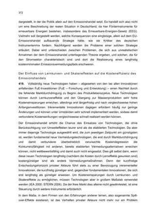 372


dargestellt, in der die Politik allein auf den Emissionshandel setzt. Es handelt sich also nicht
um eine Beschreibung der realen Situation in Deutschland, da hier Förderinstrumente für
erneuerbare Energien bestehen, insbesondere das Erneuerbare-Energien-Gesetz (EEG).
Vielmehr soll dargestellt werden, welche Konsequenzen eine eingleisige, allein auf dem EU-
Emissionshandel     aufbauende     Strategie   hätte,     wie   sie   Kritiker   des   deutschen
Instrumentenmix fordern. Nachfolgend werden die Probleme einer solchen Strategie
erläutert. Dabei wird unterschieden zwischen Problemen, die sich aus unrealistischen
Annahmen der dem Emissionshandel unterliegenden Theorie ergeben, und solchen, die für
den Stromsektor charakteristisch sind und dort die Realisierung eines langfristig
kostenminimalen Emissionsvermeidungspfads erschweren.


Der Einfluss von Lernkurven- und Skaleneffekten auf die Kosteneffizienz des
Emissionshandels
419.   Vollständig neue Technologien haben – abgesehen von den bei allen Innovationen
anfallenden FuE-Investitionen (FuE – Forschung und Entwicklung) – einen Nachteil durch
die fehlende Marktdurchdringung zu Beginn des Produktlebenszyklus. Neue Technologien
können durch Lernkurveneffekte und den Übergang zur Massenproduktion sehr hohe
Kosteneinsparungen erreichen, allerdings erst längerfristig und nach vergleichsweise hohen
Anfangsinvestitionen. Inkrementelle Innovationen dagegen erfordern häufig nur geringe
Änderungen und können unter Umständen sehr schnell implementiert werden, sodass damit
verbundene Kostensenkungen vergleichsweise schnell realisiert werden können.

Der Emissionshandel erhöht die Chance des Einsatzes von Technologien, die ohne
Berücksichtigung von Umwelteffekten teurer sind als die etablierten Technologien. Da aber
immer diejenige Technologie ausgewählt wird, die zum jeweiligen Zeitpunkt am günstigsten
ist, werden fundamental neue Vermeidungstechnologien, die erst durch Marktdurchdringung
und     damit     verbundene      überbetrieblich       verursachte    Kostendegression        die
Konkurrenzfähigkeit mit anderen, bereits etablierten Vermeidungsalternativen erreichen
können, nicht wettbewerbsfähig und damit auch nicht eingesetzt. Dies gilt selbst dann, wenn
diese neuen Technologien langfristig (nachdem die Kosten durch Lerneffekte gesunken sind)
kostengünstiger   sind   als   andere   Vermeidungsmaßnahmen.           Denn     der   kurzfristige
Entscheidungshorizont privater Akteure führt stets zu einer Bevorzugung inkrementeller
Innovationen, die kurzfristig günstiger sind, gegenüber fundamentalen Innovationen, die sich
erst langfristig als günstiger erweisen. Um Kosteneinsparungen durch Lernkurven- und
Skaleneffekte zu ermöglichen, müssen Technologien aber in großem Maßstab verwendet
werden (IEA 2000; STERN 2006). Da der freie Markt dies alleine nicht gewährleistet, ist eine
Steuerung durch weitere Instrumente erforderlich.

In dem Maße, in dem Firmen von den Erfahrungen anderer lernen, also sogenannte Spill-
over-Effekte existieren, ist das Verhalten privater Akteure nicht mehr nur ein Problem
 
