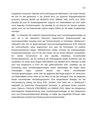 373


mangelnder Voraussicht. Überdies ist die Aufbringung der Mehrkosten in der ersten Periode,
die sich für alle gemeinsam in der Zukunft lohnt, ein typisches Gefangenendilemma
(prisoner’s dilemma) (BLÄSI und REQUATE 2010; ARROW 1962; JAFFE et al. 2005).
Dasselbe gilt auch für Kostendegressionen aufgrund von Skaleneffekten auf noch weiter
vorne liegenden Produktionsstufen, die ebenfalls für die Branche als Ganzes auftreten,
sodass auch hier die Erstanwender positive externe Effekte für die später Investierenden
erzeugen.

420.   In Anbetracht der möglichen Kostenentwicklung neuer Vermeidungstechnologien ist
auch   die   in   der   klassischen     Ökonomie    angenommene      Kostensuprematie    des
monoinstrumentellen Ansatzes durch den Emissionshandel zu hinterfragen. Abbildung 8-1
verdeutlicht dies. Die rot gekennzeichnete Grenzvermeidungskostenkurve GVK entspricht
der Lehrbuchtheorie, wobei angenommen wird, dass die Grenzkosten mit weiteren
Emissionsreduktionen steigen. Marktteilnehmer wählen zunächst die kostengünstigsten
Emissionsvermeidungen, erst mit der Zeit müssen sie auf teurere Optionen zurückgreifen.
Ein    solcher    Kurvenverlauf       ist   eine   plausible    Darstellung   konventioneller
Emissionsreduktionen, wie der Erhöhung der Wirkungsgrade fossiler Kraftwerke oder der
Substitution von Kohle durch Erdgas (FISCHEDICK und SAMADI 2010). Alternativ ist aber
auch eine Kostenkurve in Form der blau gekennzeichnete GVK’ vorstellbar, die die
Entwicklung neuer Vermeidungstechnologien besser widerspiegelt. Die Kosten dieser
Technologien      liegen     zunächst        deutlich    über      denen      konventioneller
Vermeidungstechnologien, sinken aber bei gegebener Nachfrage aufgrund von Lernkurven-
und Skaleneffekten immer weiter ab und fallen mit der Zeit womöglich unter die steigenden
Kosten konventioneller Vermeidungsoptionen. Eine klimapolitische Strategie, die ihre
Instrumentierung entlang der Kurve GVK’ orientiert, kann dabei wie in Abbildung 8-1
dargestellt, ein bestimmtes Klimaschutzziel theoretisch zu geringeren Kosten erreichen
(wenn Fläche A < Fläche B) (FISCHEDICK und SAMADI 2010). Neben der erfolgreichen
technologischen Weiterentwicklung neuer Vermeidungstechnologien ist dies insbesondere
auch vom Emissionsreduktionsziel abhängig. Je strikter das angestrebte Klimaziel, desto
kosteneffizienter erscheint eine Flankierung des Emissionshandels.
 