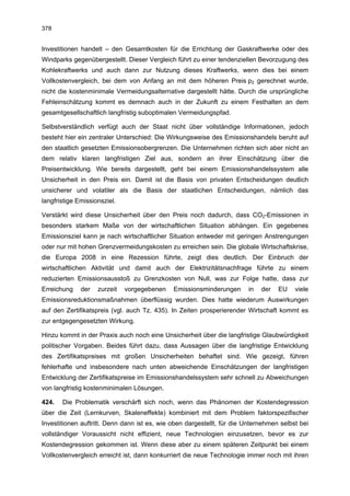378


Investitionen handelt – den Gesamtkosten für die Errichtung der Gaskraftwerke oder des
Windparks gegenübergestellt. Dieser Vergleich führt zu einer tendenziellen Bevorzugung des
Kohlekraftwerks und auch dann zur Nutzung dieses Kraftwerks, wenn dies bei einem
Vollkostenvergleich, bei dem von Anfang an mit dem höheren Preis p2 gerechnet wurde,
nicht die kostenminimale Vermeidungsalternative dargestellt hätte. Durch die ursprüngliche
Fehleinschätzung kommt es demnach auch in der Zukunft zu einem Festhalten an dem
gesamtgesellschaftlich langfristig suboptimalen Vermeidungspfad.

Selbstverständlich verfügt auch der Staat nicht über vollständige Informationen, jedoch
besteht hier ein zentraler Unterschied: Die Wirkungsweise des Emissionshandels beruht auf
den staatlich gesetzten Emissionsobergrenzen. Die Unternehmen richten sich aber nicht an
dem relativ klaren langfristigen Ziel aus, sondern an ihrer Einschätzung über die
Preisentwicklung. Wie bereits dargestellt, geht bei einem Emissionshandelssystem alle
Unsicherheit in den Preis ein. Damit ist die Basis von privaten Entscheidungen deutlich
unsicherer und volatiler als die Basis der staatlichen Entscheidungen, nämlich das
langfristige Emissionsziel.

Verstärkt wird diese Unsicherheit über den Preis noch dadurch, dass CO2-Emissionen in
besonders starkem Maße von der wirtschaftlichen Situation abhängen. Ein gegebenes
Emissionsziel kann je nach wirtschaftlicher Situation entweder mit geringen Anstrengungen
oder nur mit hohen Grenzvermeidungskosten zu erreichen sein. Die globale Wirtschaftskrise,
die Europa 2008 in eine Rezession führte, zeigt dies deutlich. Der Einbruch der
wirtschaftlichen Aktivität und damit auch der Elektrizitätsnachfrage führte zu einem
reduzierten Emissionsausstoß zu Grenzkosten von Null, was zur Folge hatte, dass zur
Erreichung    der   zurzeit   vorgegebenen    Emissionsminderungen      in   der   EU    viele
Emissionsreduktionsmaßnahmen überflüssig wurden. Dies hatte wiederum Auswirkungen
auf den Zertifikatspreis (vgl. auch Tz. 435). In Zeiten prosperierender Wirtschaft kommt es
zur entgegengesetzten Wirkung.

Hinzu kommt in der Praxis auch noch eine Unsicherheit über die langfristige Glaubwürdigkeit
politischer Vorgaben. Beides führt dazu, dass Aussagen über die langfristige Entwicklung
des Zertifikatspreises mit großen Unsicherheiten behaftet sind. Wie gezeigt, führen
fehlerhafte und insbesondere nach unten abweichende Einschätzungen der langfristigen
Entwicklung der Zertifikatspreise im Emissionshandelssystem sehr schnell zu Abweichungen
von langfristig kostenminimalen Lösungen.

424.   Die Problematik verschärft sich noch, wenn das Phänomen der Kostendegression
über die Zeit (Lernkurven, Skaleneffekte) kombiniert mit dem Problem faktorspezifischer
Investitionen auftritt. Denn dann ist es, wie oben dargestellt, für die Unternehmen selbst bei
vollständiger Voraussicht nicht effizient, neue Technologien einzusetzen, bevor es zur
Kostendegression gekommen ist. Wenn diese aber zu einem späteren Zeitpunkt bei einem
Vollkostenvergleich erreicht ist, dann konkurriert die neue Technologie immer noch mit ihren
 