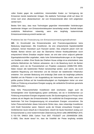 379


vollen Kosten gegen die zusätzlichen, inkrementellen Kosten zur Verringerung der
Emissionen bereits bestehender Anlagen. Die etablierte Technologie erhält auf diese Art
immer noch einen „Bestandsschutz“, der vom Emissionshandel allein nicht aufgehoben
werden kann.

Beides führt dazu, dass neue Technologien gegenüber inkrementellen Veränderungen
bestehender Anlagen vom Emissionshandelssystem benachteiligt werden. Deshalb bleiben
zusätzliche     Maßnahmen         notwendig,   wenn      eine      langfristig      kostenminimale
Emissionsverminderung erreicht werden soll.


Probleme bei der Finanzierung von Emissionsvermeidungsmaßnahmen
425.   Im     Grundmodell   des    Emissionshandels     wird    Finanzierungsproblemen       keine
Bedeutung beigemessen. Alle Investitionen, die eine entsprechende Kapitalrentabilität
aufweisen, können theoretisch auch finanziert werden. Dies entspricht jedoch nicht der
Realität. Banken können sich zwar die Übernahme höherer Kreditausfallrisiken durch
entsprechend höhere Zinssätze vergüten lassen, sie sind aber schon aufgrund geltender
Eigenkapitalvorschriften angehalten, relativ hohe Sicherheitsanforderungen an die Vergabe
von Krediten zu stellen. Einer Studie des Chatham House zufolge ist es entscheidend, dass
politische Maßnahmen die Faktoren adressieren, die in die Bewertung durch die Banken
einfließen, wenn sie die Finanzierbarkeit von Projekten analysieren (HAMILTON 2009).
Dabei müssen alle bestehenden Risiken berücksichtigt werden, auch solche, die durch
staatliche Regulierung und Intervention und die Grenzen der bestehenden Infrastruktur
entstehen. Von zentraler Bedeutung sind eindeutige Ziele sowie die langfristige politische
Stabilität und die Präzision in der Ausgestaltung der Instrumente. Dies erklärt, warum der
größte positive Einfluss auf die Investitionsfreudigkeit von Kapitalgebern bisher von einer
Politik zur Förderung erneuerbarer Energien ausging, die verlässliche Einnahmen generierte
(HAMILTON ebd.).

Dass   hohe     Preisunsicherheiten   Investitionen   stark    erschweren,       zeigen   auch   die
Schwierigkeiten einer Quotenregelung (green certificates), wie sie in Großbritannien zur
Förderung erneuerbarer Energien eingesetzt wurde. Die Quotenregelung ist im Prinzip nichts
anderes als ein Negativ des Emissionshandels. Sie verpflichtet die Energieversorger, einen
bestimmten Teil ihrer Energieversorgung mit erneuerbaren Energien vorzunehmen. Die
hohen Preisunsicherheiten dieses Instruments führten dazu, dass notwendige Investitionen
nicht Kredit finanzierbar waren. Dadurch wurde der Einsatz erneuerbarer Energien in
Großbritannien teurer erkauft als in Deutschland, obwohl die Quote theoretisch analog zum
Emissionshandel zu einer kostenminimalen Zielerreichung führen sollte (MENDONÇA 2010,
S. 152–154; DINICA 2006; Carbon Trust 2007; FOUQUET und JOHANSSON 2008,
S. 4085). Dies deutet darauf hin, dass die Volatilität der Preise langfristig rentable
 