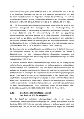17


entscheidende Rolle spielen (SOMMERMANN 1997, S. 360 f.; BRÖNNEKE 1999, S. 269 ff.).
In der Regel legen Staatsziele „nur“ das „Ob“ einer staatlichen Maßnahme fest, nicht aber
das „Wie“. Sie überlassen also den Weg und die Mittel der Zielverwirklichung – wie auch das
Bundesverfassungsgericht (BVerfG) immer wieder betont hat – den zuständigen staatlichen
Stellen (vgl. nur BVerfGE Bd. 22, S. 180 (204); Bd. 59, S. 231 (263); Bd. 82, S. 60 (80)).

10.     Die Bindungswirkung von Staatszielbestimmungen unterscheidet sich jedoch je nach
betroffener     Staatsgewalt.         Der     Gesetzgeber    hat     den      Gestaltungsauftrag     der
Staatzielbestimmungen im Rahmen seiner Konkretisierungsbefugnis wahrzunehmen, indem
er    ihren   Zielbereich       und    ihre    Zielverwirklichung    mit     Blick    auf   gegenläufige
verfassungsrechtlich geschützte Belange (z. B. Wirtschaftsfreiheit, Sozialstaatsprinzip)
genauer fasst und zur Lösung von Zielkonflikten Abwägungskriterien samt vollziehbarer
Rechtnormen entwickelt. Hierbei hat der Gesetzgeber den verbindlichen materiellen Zielkern
des Staatsziels und eines im Hinblick darauf bestehenden Untermaßverbotes zu beachten
(SOMMERMANN 1997, S. 439 ff.; BRÖNNEKE 1999, S. 272 ff. und 471 ff.).

Der Exekutiven wird das jeweilige Staatsziel grundsätzlich erst durch die Konkretisierungen
des Gesetzgebers vermittelt. Auf der anderen Seite ist sie gehalten, die Gesetze in
Übereinstimmung          mit    den    verfassungsrechtlichen       Zielvorgaben      auszulegen    und
Ermessensentscheidungen unter Berücksichtigung der Staatszielbestimmungen zu treffen
(SOMMERMANN 1997, S. 385 f.).

Die Gerichte schließlich haben Staatszielbestimmungen sowohl bei der Auslegung des
einfachen Rechts als auch bei der Interpretation von Verfassungsrecht zu berücksichtigen.
Insofern bestehen zwei Kontrollansätze: Zum einen können Staatszielbestimmungen als
Maßstab und Grenze konkreter Normen im Rahmen der konkreten Normenkontrolle (Frage:
Steht das Gesetz im Einklang mit den Vorgaben der Staatszielbestimmung?) herangezogen
werden. Zum anderen können sie als Handlungsgebote für den Gesetzgeber (Frage:
Verpflichtet die Staatszielbestimmung den Gesetzgeber zu einem bestimmten Tätigwerden?)
wirken. Bleibt der Gesetzgeber untätig, obwohl offensichtlicher Handlungsbedarf besteht und
verletzt er das erwähnte – dem Zielkern korrespondierende – Untermaßverbot, so kann dies
zu    einer   Verfassungswidrigkeit         durch   Unterlassen     führen   (SOMMERMANN           1997,
S. 384, 386 und ausführlich S. 435 ff.; BRÖNNEKE 1999, S. 269 ff. und 460 ff.).


2.2.2           Das Klima als Schutzgegenstand
                des Artikels 20a Grundgesetz
11.     Der    Begriff    der   „natürlichen     Lebensgrundlagen“      sollte   in   den   Augen    der
Gemeinsamen Verfassungskommission demjenigen der „Umwelt“ entsprechen (Deutscher
Bundestag 1993, S. 65 ff.). Da die historische Auslegung im Verfassungsrecht jedoch nicht
bestimmend sein kann, ist der Inhalt des verfassungsrechtlichen Begriffs der „natürlichen
 