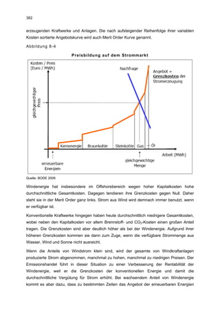 382


erzeugenden Kraftwerke und Anlagen. Die nach aufsteigender Reihenfolge ihrer variablen
Kosten sortierte Angebotskurve wird auch Merit Order Kurve genannt.

Abbildung 8-4

                        Preisbildung auf dem Strommarkt




Quelle: BODE 2008

Windenergie hat insbesondere im Offshorebereich wegen hoher Kapitalkosten hohe
durchschnittliche Gesamtkosten. Dagegen tendieren ihre Grenzkosten gegen Null. Daher
steht sie in der Merit Order ganz links. Strom aus Wind wird demnach immer benutzt, wenn
er verfügbar ist.

Konventionelle Kraftwerke hingegen haben heute durchschnittlich niedrigere Gesamtkosten,
wobei neben den Kapitalkosten vor allem Brennstoff- und CO2-Kosten einen großen Anteil
tragen. Die Grenzkosten sind aber deutlich höher als bei der Windenergie. Aufgrund ihrer
höheren Grenzkosten kommen sie dann zum Zuge, wenn die verfügbare Strommenge aus
Wasser, Wind und Sonne nicht ausreicht.

Wenn die Anteile von Windstrom klein sind, wird der gesamte von Windkraftanlagen
produzierte Strom abgenommen, manchmal zu hohen, manchmal zu niedrigen Preisen. Der
Emissionshandel führt in dieser Situation zu einer Verbesserung der Rentabilität der
Windenergie, weil er die Grenzkosten der konventionellen Energie und damit die
durchschnittliche Vergütung für Strom erhöht. Bei wachsendem Anteil von Windenergie
kommt es aber dazu, dass zu bestimmten Zeiten das Angebot der erneuerbaren Energien
 