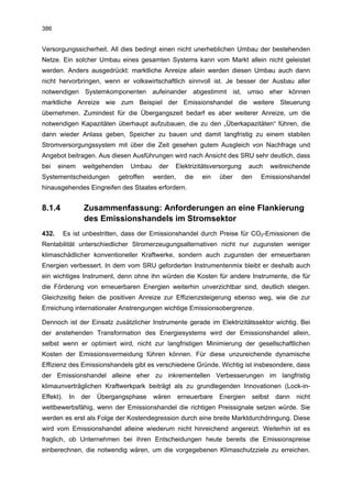 386


Versorgungssicherheit. All dies bedingt einen nicht unerheblichen Umbau der bestehenden
Netze. Ein solcher Umbau eines gesamten Systems kann vom Markt allein nicht geleistet
werden. Anders ausgedrückt: marktliche Anreize allein werden diesen Umbau auch dann
nicht hervorbringen, wenn er volkswirtschaftlich sinnvoll ist. Je besser der Ausbau aller
notwendigen Systemkomponenten aufeinander abgestimmt ist, umso eher können
marktliche Anreize wie zum Beispiel der Emissionshandel die weitere Steuerung
übernehmen. Zumindest für die Übergangszeit bedarf es aber weiterer Anreize, um die
notwendigen Kapazitäten überhaupt aufzubauen, die zu den „Überkapazitäten“ führen, die
dann wieder Anlass geben, Speicher zu bauen und damit langfristig zu einem stabilen
Stromversorgungssystem mit über die Zeit gesehen gutem Ausgleich von Nachfrage und
Angebot beitragen. Aus diesen Ausführungen wird nach Ansicht des SRU sehr deutlich, dass
bei    einem      weitgehenden    Umbau    der    Elektrizitätsversorgung    auch     weitreichende
Systementscheidungen          getroffen   werden,     die   ein   über   den    Emissionshandel
hinausgehendes Eingreifen des Staates erfordern.


8.1.4             Zusammenfassung: Anforderungen an eine Flankierung
                  des Emissionshandels im Stromsektor
432.       Es ist unbestritten, dass der Emissionshandel durch Preise für CO2-Emissionen die
Rentabilität unterschiedlicher Stromerzeugungsalternativen nicht nur zugunsten weniger
klimaschädlicher konventioneller Kraftwerke, sondern auch zugunsten der erneuerbaren
Energien verbessert. In dem vom SRU geforderten Instrumentenmix bleibt er deshalb auch
ein wichtiges Instrument, denn ohne ihn würden die Kosten für andere Instrumente, die für
die Förderung von erneuerbaren Energien weiterhin unverzichtbar sind, deutlich steigen.
Gleichzeitig fielen die positiven Anreize zur Effizienzsteigerung ebenso weg, wie die zur
Erreichung internationaler Anstrengungen wichtige Emissionsobergrenze.

Dennoch ist der Einsatz zusätzlicher Instrumente gerade im Elektrizitätssektor wichtig. Bei
der anstehenden Transformation des Energiesystems wird der Emissionshandel allein,
selbst wenn er optimiert wird, nicht zur langfristigen Minimierung der gesellschaftlichen
Kosten der Emissionsvermeidung führen können. Für diese unzureichende dynamische
Effizienz des Emissionshandels gibt es verschiedene Gründe. Wichtig ist insbesondere, dass
der Emissionshandel alleine eher zu inkrementellen Verbesserungen im langfristig
klimaunverträglichen Kraftwerkpark beiträgt als zu grundlegenden Innovationen (Lock-in-
Effekt).     In   der   Übergangsphase    wären     erneuerbare   Energien   selbst    dann   nicht
wettbewerbsfähig, wenn der Emissionshandel die richtigen Preissignale setzen würde. Sie
werden es erst als Folge der Kostendegression durch eine breite Marktdurchdringung. Diese
wird vom Emissionshandel alleine wiederum nicht hinreichend angereizt. Weiterhin ist es
fraglich, ob Unternehmen bei ihren Entscheidungen heute bereits die Emissionspreise
einberechnen, die notwendig wären, um die vorgegebenen Klimaschutzziele zu erreichen.
 