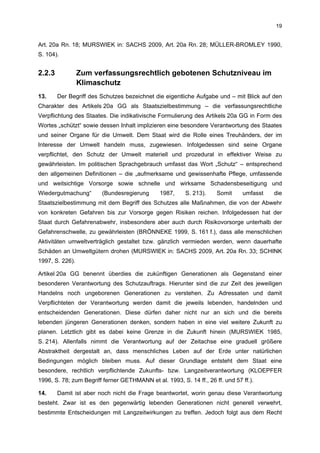 19


Art. 20a Rn. 18; MURSWIEK in: SACHS 2009, Art. 20a Rn. 28; MÜLLER-BROMLEY 1990,
S. 104).


2.2.3            Zum verfassungsrechtlich gebotenen Schutzniveau im
                 Klimaschutz
13.     Der Begriff des Schutzes bezeichnet die eigentliche Aufgabe und – mit Blick auf den
Charakter des Artikels 20a GG als Staatszielbestimmung – die verfassungsrechtliche
Verpflichtung des Staates. Die indikativische Formulierung des Artikels 20a GG in Form des
Wortes „schützt“ sowie dessen Inhalt implizieren eine besondere Verantwortung des Staates
und seiner Organe für die Umwelt. Dem Staat wird die Rolle eines Treuhänders, der im
Interesse der Umwelt handeln muss, zugewiesen. Infolgedessen sind seine Organe
verpflichtet, den Schutz der Umwelt materiell und prozedural in effektiver Weise zu
gewährleisten. Im politischen Sprachgebrauch umfasst das Wort „Schutz“ – entsprechend
den allgemeinen Definitionen – die „aufmerksame und gewissenhafte Pflege, umfassende
und weitsichtige Vorsorge sowie schnelle und wirksame Schadensbeseitigung und
Wiedergutmachung“       (Bundesregierung       1987,     S. 213).    Somit     umfasst   die
Staatszielbestimmung mit dem Begriff des Schutzes alle Maßnahmen, die von der Abwehr
von konkreten Gefahren bis zur Vorsorge gegen Risiken reichen. Infolgedessen hat der
Staat durch Gefahrenabwehr, insbesondere aber auch durch Risikovorsorge unterhalb der
Gefahrenschwelle, zu gewährleisten (BRÖNNEKE 1999, S. 161 f.), dass alle menschlichen
Aktivitäten umweltverträglich gestaltet bzw. gänzlich vermieden werden, wenn dauerhafte
Schäden an Umweltgütern drohen (MURSWIEK in: SACHS 2009, Art. 20a Rn. 33; SCHINK
1997, S. 226).

Artikel 20a GG benennt überdies die zukünftigen Generationen als Gegenstand einer
besonderen Verantwortung des Schutzauftrags. Hierunter sind die zur Zeit des jeweiligen
Handelns noch ungeborenen Generationen zu verstehen. Zu Adressaten und damit
Verpflichteten der Verantwortung werden damit die jeweils lebenden, handelnden und
entscheidenden Generationen. Diese dürfen daher nicht nur an sich und die bereits
lebenden jüngeren Generationen denken, sondern haben in eine viel weitere Zukunft zu
planen. Letztlich gibt es dabei keine Grenze in die Zukunft hinein (MURSWIEK 1985,
S. 214). Allenfalls nimmt die Verantwortung auf der Zeitachse eine graduell größere
Abstraktheit dergestalt an, dass menschliches Leben auf der Erde unter natürlichen
Bedingungen möglich bleiben muss. Auf dieser Grundlage entsteht dem Staat eine
besondere, rechtlich verpflichtende Zukunfts- bzw. Langzeitverantwortung (KLOEPFER
1996, S. 78; zum Begriff ferner GETHMANN et al. 1993, S. 14 ff., 26 ff. und 57 ff.).

14.     Damit ist aber noch nicht die Frage beantwortet, worin genau diese Verantwortung
besteht. Zwar ist es den gegenwärtig lebenden Generationen nicht generell verwehrt,
bestimmte Entscheidungen mit Langzeitwirkungen zu treffen. Jedoch folgt aus dem Recht
 