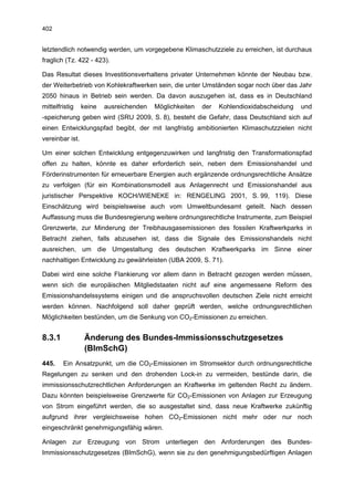 402


letztendlich notwendig werden, um vorgegebene Klimaschutzziele zu erreichen, ist durchaus
fraglich (Tz. 422 - 423).

Das Resultat dieses Investitionsverhaltens privater Unternehmen könnte der Neubau bzw.
der Weiterbetrieb von Kohlekraftwerken sein, die unter Umständen sogar noch über das Jahr
2050 hinaus in Betrieb sein werden. Da davon auszugehen ist, dass es in Deutschland
mittelfristig    keine   ausreichenden   Möglichkeiten   der   Kohlendioxidabscheidung   und
-speicherung geben wird (SRU 2009, S. 8), besteht die Gefahr, dass Deutschland sich auf
einen Entwicklungspfad begibt, der mit langfristig ambitionierten Klimaschutzzielen nicht
vereinbar ist.

Um einer solchen Entwicklung entgegenzuwirken und langfristig den Transformationspfad
offen zu halten, könnte es daher erforderlich sein, neben dem Emissionshandel und
Förderinstrumenten für erneuerbare Energien auch ergänzende ordnungsrechtliche Ansätze
zu verfolgen (für ein Kombinationsmodell aus Anlagenrecht und Emissionshandel aus
juristischer Perspektive KOCH/WIENEKE in: RENGELING 2001, S. 99, 119). Diese
Einschätzung wird beispielsweise auch vom Umweltbundesamt geteilt. Nach dessen
Auffassung muss die Bundesregierung weitere ordnungsrechtliche Instrumente, zum Beispiel
Grenzwerte, zur Minderung der Treibhausgasemissionen des fossilen Kraftwerkparks in
Betracht ziehen, falls abzusehen ist, dass die Signale des Emissionshandels nicht
ausreichen, um die Umgestaltung des deutschen Kraftwerkparks im Sinne einer
nachhaltigen Entwicklung zu gewährleisten (UBA 2009, S. 71).

Dabei wird eine solche Flankierung vor allem dann in Betracht gezogen werden müssen,
wenn sich die europäischen Mitgliedstaaten nicht auf eine angemessene Reform des
Emissionshandelssystems einigen und die anspruchsvollen deutschen Ziele nicht erreicht
werden können. Nachfolgend soll daher geprüft werden, welche ordnungsrechtlichen
Möglichkeiten bestünden, um die Senkung von CO2-Emissionen zu erreichen.


8.3.1             Änderung des Bundes-Immissionsschutzgesetzes
                  (BImSchG)
445.    Ein Ansatzpunkt, um die CO2-Emissionen im Stromsektor durch ordnungsrechtliche
Regelungen zu senken und den drohenden Lock-in zu vermeiden, bestünde darin, die
immissionsschutzrechtlichen Anforderungen an Kraftwerke im geltenden Recht zu ändern.
Dazu könnten beispielsweise Grenzwerte für CO2-Emissionen von Anlagen zur Erzeugung
von Strom eingeführt werden, die so ausgestaltet sind, dass neue Kraftwerke zukünftig
aufgrund ihrer vergleichsweise hohen CO2-Emissionen nicht mehr oder nur noch
eingeschränkt genehmigungsfähig wären.

Anlagen zur Erzeugung von Strom unterliegen den Anforderungen des Bundes-
Immissionsschutzgesetzes (BImSchG), wenn sie zu den genehmigungsbedürftigen Anlagen
 