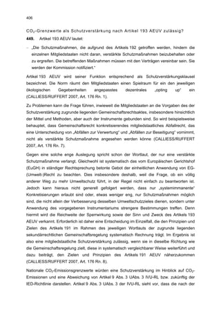 406


CO 2 -Grenzwerte als Schutzverstärkung nach Artikel 193 AEUV zulässig?
449.   Artikel 193 AEUV lautet:

– „Die Schutzmaßnahmen, die aufgrund des Artikels 192 getroffen werden, hindern die
  einzelnen Mitgliedstaaten nicht daran, verstärkte Schutzmaßnahmen beizubehalten oder
  zu ergreifen. Die betreffenden Maßnahmen müssen mit den Verträgen vereinbar sein. Sie
  werden der Kommission notifiziert.“

Artikel 193 AEUV wird seiner Funktion entsprechend als Schutzverstärkungsklausel
bezeichnet. Die Norm räumt den Mitgliedstaaten einen Spielraum für ein den jeweiligen
ökologischen     Gegebenheiten       angepasstes      dezentrales     „opting     up“    ein
(CALLIESS/RUFFERT 2007, Art. 176 Rn. 1).

Zu Problemen kann die Frage führen, inwieweit die Mitgliedstaaten an die Vorgaben des der
Schutzverstärkung zugrunde liegenden Gemeinschaftsrechtsaktes, insbesondere hinsichtlich
der Mittel und Methoden, aber auch der Instrumente gebunden sind. So wird beispielsweise
behauptet, dass Gemeinschaftsrecht konkretisierendes mitgliedstaatliches Abfallrecht, das
eine Unterscheidung von „Abfällen zur Verwertung“ und „Abfällen zur Beseitigung“ vornimmt,
nicht als verstärkte Schutzmaßnahme angesehen werden könne (CALLIESS/RUFFERT
2007, Art. 176 Rn. 7).

Gegen eine solche enge Auslegung spricht schon der Wortlaut, der nur eine verstärkte
Schutzmaßnahme verlangt. Gleichwohl ist systematisch das vom Europäischen Gerichtshof
(EuGH) in ständiger Rechtsprechung betonte Gebot der einheitlichen Anwendung von EG-
(Umwelt-)Recht zu beachten. Dies insbesondere deshalb, weil die Frage, ob ein völlig
anderer Weg zu mehr Umweltschutz führt, in der Regel nicht einfach zu beantworten ist.
Jedoch kann hieraus nicht generell gefolgert werden, dass nur „systemimmanente“
Konkretisierungen erlaubt sind oder, etwas weniger eng, nur Schutzmaßnahmen möglich
sind, die nicht allein der Verbesserung desselben Umweltschutzzieles dienen, sondern unter
Anwendung des vorgegebenen Instrumentariums strengere Bestimmungen treffen. Denn
hiermit wird die Reichweite der Sperrwirkung sowie der Sinn und Zweck des Artikels 193
AEUV verkannt. Erforderlich ist daher eine Entscheidung im Einzelfall, die den Prinzipien und
Zielen des Artikels 191 im Rahmen des jeweiligen Wortlauts der zugrunde liegenden
sekundärrechtlichen Gemeinschaftsregelung systematisch Rechnung trägt. Im Ergebnis ist
also eine mitgliedstaatliche Schutzverstärkung zulässig, wenn sie in dieselbe Richtung wie
die Gemeinschaftsregelung zielt, diese in systematisch vergleichbarer Weise weiterführt und
dazu beiträgt, den Zielen und Prinzipien des Artikels 191 AEUV näherzukommen
(CALLIESS/RUFFERT 2007, Art. 176 Rn. 8).

Nationale CO2-Emissionsgrenzwerte würden eine Schutzverstärkung im Hinblick auf CO2-
Emissionen und eine Abweichung von Artikel 9 Abs. 3 UAbs. 3 IVU-RL bzw. zukünftig der
IED-Richtlinie darstellen. Artikel 9 Abs. 3 UAbs. 3 der IVU-RL sieht vor, dass die nach der
 