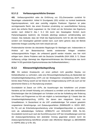 410


8.3.1.2             Verfassungsrechtliche Grenzen
455.    Verfassungsrechtlich wäre die Einführung von CO2-Grenzwerten zunächst für
Neuanlagen unbedenklich. Artikel 14 Grundgesetz (GG) schützt nur konkret bestehende
Eigentumspositionen, nicht aber zukünftig mögliche Positionen. Eigentum ist jedes
vermögenswerte Recht, das einem Einzelnen privatnützig zur ausschließlichen Nutzung
durch das einfache Recht zugewiesen ist. Der Inhalt und die Schranken des Eigentums
werden nach Artikel 14 Abs. 1 S. 2 GG durch den Gesetzgeber förmlich durch
Parlamentsgesetze bestimmt, die ihrerseits allerdings wiederum verhältnismäßig sein
müssen. Das bedeutet, dass der Inhalt des Eigentumsrechts nicht für alle Zeit feststeht,
sondern vom Gesetzgeber geändert werden kann, auch dahin gehend, dass der Betrieb
bestimmter Anlagen zukünftig nicht mehr erlaubt sein soll.

Problematischer könnten die diskutierten Regelungen für Altanlagen sein. Insbesondere im
Hinblick      auf     den   Bestandsschutz    bereits   existierender    Anlagen       entstehen
verfassungsrechtliche Fragen, die umfassend geprüft werden müssten, was hier nicht
erfolgen kann. (Keine Probleme sieht die Deutsche Umwelthilfe (DUH 2008, S. 7). Dieser
Auffassung zufolge überwiegt das Allgemeinwohlinteresse des Klimaschutzes das durch
Artikel 14 GG geschützte Eigentumsinteresse des Kraftwerksbetreibers.)


8.3.2               Klimaverträglichkeitsprüfung
456.    Ein weiterer Ansatzpunkt, um einen politisch nicht gewollten Neubau von
Kohlekraftwerken zu verhindern, wäre eine Klimaverträglichkeitsprüfung als Bestandteil der
Umweltverträglichkeitsprüfung (UVP) und der Strategischen Umweltprüfung (SUP). Dabei
könnte diese Prüfung sowohl auf der Ebene der Anlagenzulassung (UVP) als auch auf der
planerischen Ebene (z. B. Raumplanung) ansetzen.

Grundsätzlich ist Zweck von UVPs, die Auswirkungen des hoheitlichen und privaten
Handelns auf die Umwelt frühzeitig und umfassend zu ermitteln und bei allen behördlichen
Entscheidungen über die Zulässigkeit von Vorhaben und bei der Aufstellung oder Änderung
von Plänen und Programmen so früh wie möglich zu berücksichtigen (§ 1 Gesetz über die
Umweltverträglichkeitsprüfung,     UVPG).    Sie   dienen    dem    integrativen   Schutz   von
Umweltfaktoren. In Deutschland ist die UVP unselbstständiger Teil anderer gesetzlich
vorgesehener Genehmigungs- und Zulassungsverfahren (RAMSAUER in: KOCH 2007,
Rn. 74) und als Entscheidungsvorbereitung unter Umweltgesichtspunkten zu verstehen,
nicht   als   selbstständiges   Verfahren    (ERBGUTH       und   SCHLACKE     2008,    Rz. 62).
Grundsätzlich kommt auch nach der Durchführung einer UVP den Umweltbelangen somit bei
der Zulassungsentscheidung kein abstrakter Vorrang gegenüber anderen durch die
Zulassungsentscheidung betroffenen privaten oder öffentlichen Belangen zu (BECKMANN
in: HOPPE 2002, § 12 Rn. 65).
 