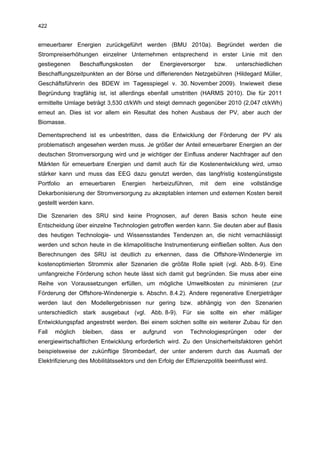 422


erneuerbarer Energien zurückgeführt werden (BMU 2010a). Begründet werden die
Strompreiserhöhungen einzelner Unternehmen entsprechend in erster Linie mit den
gestiegenen      Beschaffungskosten       der     Energieversorger      bzw.    unterschiedlichen
Beschaffungszeitpunkten an der Börse und differierenden Netzgebühren (Hildegard Müller,
Geschäftsführerin des BDEW im Tagesspiegel v. 30. November 2009). Inwieweit diese
Begründung tragfähig ist, ist allerdings ebenfall umstritten (HARMS 2010). Die für 2011
ermittelte Umlage beträgt 3,530 ct/kWh und steigt demnach gegenüber 2010 (2,047 ct/kWh)
erneut an. Dies ist vor allem ein Resultat des hohen Ausbaus der PV, aber auch der
Biomasse.

Dementsprechend ist es unbestritten, dass die Entwicklung der Förderung der PV als
problematisch angesehen werden muss. Je größer der Anteil erneuerbarer Energien an der
deutschen Stromversorgung wird und je wichtiger der Einfluss anderer Nachfrager auf den
Märkten für erneuerbare Energien und damit auch für die Kostenentwicklung wird, umso
stärker kann und muss das EEG dazu genutzt werden, das langfristig kostengünstigste
Portfolio   an   erneuerbaren    Energien       herbeizuführen,   mit   dem    eine   vollständige
Dekarbonisierung der Stromversorgung zu akzeptablen internen und externen Kosten bereit
gestellt werden kann.

Die Szenarien des SRU sind keine Prognosen, auf deren Basis schon heute eine
Entscheidung über einzelne Technologien getroffen werden kann. Sie deuten aber auf Basis
des heutigen Technologie- und Wissensstandes Tendenzen an, die nicht vernachlässigt
werden und schon heute in die klimapolitische Instrumentierung einfließen sollten. Aus den
Berechnungen des SRU ist deutlich zu erkennen, dass die Offshore-Windenergie im
kostenoptimierten Strommix aller Szenarien die größte Rolle spielt (vgl. Abb. 8-9). Eine
umfangreiche Förderung schon heute lässt sich damit gut begründen. Sie muss aber eine
Reihe von Voraussetzungen erfüllen, um mögliche Umweltkosten zu minimieren (zur
Förderung der Offshore-Windenergie s. Abschn. 8.4.2). Andere regenerative Energieträger
werden laut den Modellergebnissen nur gering bzw. abhängig von den Szenarien
unterschiedlich stark ausgebaut (vgl. Abb. 8-9). Für sie sollte ein eher mäßiger
Entwicklungspfad angestrebt werden. Bei einem solchen sollte ein weiterer Zubau für den
Fall   möglich    bleiben,   dass    er   aufgrund     von   Technologiesprüngen       oder    der
energiewirtschaftlichen Entwicklung erforderlich wird. Zu den Unsicherheitsfaktoren gehört
beispielsweise der zukünftige Strombedarf, der unter anderem durch das Ausmaß der
Elektrifizierung des Mobilitätssektors und den Erfolg der Effizienzpolitik beeinflusst wird.
 
