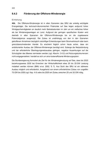 424


8.4.2          Förderung der Offshore-Windenergie

Einleitung
464.    Die Offshore-Windenergie ist in allen Szenarien des SRU der anteilig wichtigste
Energieträger. Die technisch-ökonomischen Potenziale auf See liegen aufgrund hoher
Windgeschwindigkeiten an deutlich mehr Betriebsstunden im Jahr um ein vielfaches höher
als bei Windenergieanlagen an Land. Aufgrund der geringen spezifischen Kosten wird
deshalb   in   allen   Szenarien   die   Offshore-Windenergie   bis   an   die   zugelassene
Potenzialgrenze ausgenutzt. Der Zubau ist unabhängig von den in den Szenarien
getroffenen Annahmen bezüglich zukünftiger Entwicklungen beim Stromverbrauch oder beim
grenzüberschreitenden Handel. Es erscheint folglich schon heute sicher, dass ein
ambitionierter Ausbau der Offshore-Windenergie benötigt wird. Solange die Netzanbindung
und der erforderliche Übertragungsnetzausbau gelingen, negative Auswirkungen auf die
Schutzgüter des Meeres vermieden werden (vgl. Abschn. 3.4.2) und Nutzungskonkurrenzen
nicht entgegenstehen, handelt es sich um eine kosteneffiziente Minderungsoption.

Die Bundesregierung formuliert als Ziel für die Windenergienutzung auf See, dass bis 2025
beziehungsweise 2030 bei Erreichen der Wirtschaftlichkeit etwa 20 bis 25 GW Leistung
installiert werden können (BMU et al. 2002, S. 7). Aus Sicht des SRU ist ein stärkerer
Ausbau möglich und erforderlich. Ausgehend von einem erforderlichen Zubau von ungefähr
70 GW bis 2050 (vgl. Kap. 4.4) wäre bis 2020 ein Zubau zwischen 25 und 30 GW nötig.
 