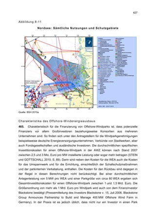 427


Abbildung 8-11

               Nordsee: Sämtliche Nutzungen und Schutzgebiete




Quelle: BSH 2010a


Charakteristika des Offshore-Windenergieausbaus
465.   Charakteristisch für die Finanzierung von Offshore-Windparks ist, dass potenzielle
Finanziers   vor    allem   Großinvestoren   beziehungsweise   Konsortien   aus   mehreren
Unternehmen sind. So finden sich unter den Antragstellern für die Windparkgenehmigungen
beispielsweise deutsche Energieversorgungsunternehmen, Verbünde von Stadtwerken, aber
auch Fondsgesellschaften und ausländische Investoren. Die durchschnittlichen spezifischen
Investitionskosten für einen Offshore-Windpark in der AWZ können nach Stand 2007
zwischen 2,5 und 3 Mio. Euro pro MW installierte Leistung oder sogar mehr betragen (STEIN
und GOTTSCHALL 2010, S. 89). Darin sind neben den Kosten für die WEA auch die Kosten
für das Umspannwerk und für die Errichtung, einschließlich der Schallschutzmaßnahmen
und der parkinternen Verkabelung, enthalten. Die Kosten für den Rückbau sind dagegen in
der Regel in diesen Berechnungen nicht berücksichtigt. Bei einer durchschnittlichen
Anlagenleistung von 5 MW pro WEA und einer Parkgröße von circa 80 WEA ergeben sich
Gesamtinvestitionskosten für einen Offshore-Windpark zwischen 1 und 1,5 Mrd. Euro. Die
Größenordnung von mehr als 1 Mrd. Euro pro Windpark wird auch von dem Finanzinvestor
Blackstone bestätigt (Pressemitteilung des Investors Blackstone v. 15. Juli 2008, Blackstone
Group Announces Partnership to Build and Manage 400 MW Offshore Wind Farm in
Germany). In der Praxis ist es jedoch üblich, dass nicht nur ein Investor in einen Park
 