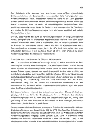 431


Der Risikofonds sollte allerdings eine Absicherung gegen größere unverschuldete
Betriebsausfallrisiken wie Serienschäden, unvorhersehbar hohe Wartungskosten oder
Netzzusammenbrüche bieten. Insbesondere könnte das Risiko für die Kredit gebenden
Banken dadurch deutlich minimiert werden, denn die Anlagenbetreiber könnten mithilfe des
Fonds sicherstellen, dass sie selbst bei schwerwiegenden Betriebsausfällen ihren
Kreditzahlungen nachkommen können. Im Gegenzug ist zu erwarten, dass die Gewährung
von Krediten für Offshore-Windenergieprojekte durch die Banken erleichtert wird und die
Risikoaufschläge sinken.

Der SRU ist der Ansicht, dass durch die Verringerung der Risiken ein zügiger, ambitionierter
Ausbau ermöglicht wird. Mit wachsendem Kapazitätsausbau sollte der Fokus dann jedoch
bei der Kosteneffizienz liegen. Dafür ist entscheidend, dass die Vergütungshöhe sich stets
im Rahmen der entstandenen Kosten bewegt and zügig an Kostensenkungen durch
Technologiesprünge angepasst werden kann. Der SRU befürwortet daher nach einer
anfänglichen Lernphase in den nächsten Jahren ab 2015 einen Wechsel zu einem
Ausschreibungsmodell, das nachfolgend vorgestellt wird.


Staatliche Ausschreibungen für Offshore Windenergie
468.   Um die Kosten der Offshore-Windenergie niedrig zu halten, befürwortet der SRU
langfristig die staatliche Ausschreibung von „Fixkostenkompensationen“. Für ein solches
Modell sprechen verschiedene Argumente. Erstens könnte mit einem solchen Modell der
weitere Ausbau besser gesteuert und somit sichergestellt werden, dass langfristig der
erforderliche hohe Zubau auch tatsächlich stattfindet. Zweitens könnte der Netzanschluss
der Anlagen gebündelt nach ausgeschriebenen Gebieten erfolgen. Drittens kann bei richtiger
Ausgestaltung die Ausschreibung durch den Staat sicherstellen, dass der Ausbau
kosteneffizient erfolgt, weil die Anbieter bei ausreichendem Wettbewerb durch den
Mechanismus dazu veranlasst werden, ihre erwarteten Kosten offen zu legen. Die Gefahr
einer Überförderung besteht daher nicht.

Bei diesem Verfahren bekommt das Unternehmen, das einen Offshore-Windpark am
günstigsten betreiben kann, die Betriebsbefugnis für den Windpark. Das staatliche
Ausschreibungsmodell baut auf dem Erfolg der Einspeisevergütungen auf, verfolgt aber
gleichzeitig das Ziel, mehr marktähnliche Strukturen in das EEG zu bringen, um dadurch
einen kostenoptimalen Ausbau zu gewährleisten.

Ausschreibungsmodelle zur Förderung erneuerbarer Energien sind grundsätzlich nicht neu.
Die britische Regierung zum Beispiel führte 1990 die NFFO (Non Fossil Fuel Obligation) ein,
bei der der Kaufpreis für erneuerbar erzeugten Strom in einem auf Wettbewerb beruhenden
Ausschreibungsprozess festgelegt wurde (SAWIN 2004). Auch in Frankreich wurde
zeitweise ein ähnliches Fördersystem eingeführt (LAALI und BENARD 1999). In der
Vergangenheit haben staatliche Ausschreibungen in diesen Ländern jedoch nicht zu dem
 