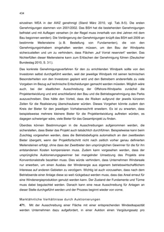 434


einzelnen WEA in der AWZ genehmigt (Stand März 2010, vgl. Tab. 8-5). Die ersten
Genehmigungen stammen von 2001/2002. Das BSH hat die bestehenden Genehmigungen
befristet und mit Auflagen versehen (in der Regel muss innerhalb von drei Jahren mit dem
Bau begonnen werden). Die Verlängerung der Genehmigungen knüpft das BSH seit 2009 an
bestimmte     Meilensteine    (z. B.   Bestellung    von    Fundamenten),       die   von    den
Genehmigungsinhabern eingehalten werden müssen, um den Bau der Windparks
sicherzustellen und um zu verhindern, dass Flächen „auf Vorrat reserviert“ werden. Das
Nichterfüllen dieser Meilensteine kann zum Erlöschen der Genehmigung führen (Deutscher
Bundestag 2010, S. 3 f.).

Das konkrete Genehmigungsverfahren für den zu errichtenden Windpark sollte von den
Investoren selbst durchgeführt werden, weil der jeweilige Windpark mit seinen technischen
Besonderheiten von den Investoren geplant wird und den Betreibern anderenfalls zu viele
Vorgaben im Bezug auf technische Entscheidungen gemacht werden müssten. Möglich wäre
auch,   bei   der   staatlichen   Ausschreibung     der    Offshore-Windparks     zunächst   die
Projektentwicklung und erst anschließend den Bau und die Betriebsgenehmigung des Parks
auszuschreiben. Dies hätte den Vorteil, dass die Risiken aufgrund der jeweils kürzeren
Zeiten für die Realisierung überschaubarer würden. Dieses Vorgehen könnte zudem den
Kreis der Bieter für den jeweiligen Vorhabensschritt erweitern. Es ist zu erwarten, dass
beispielsweise mehrere kleinere Bieter für die Projektentwicklung auftreten würden, es
dagegen schwieriger wäre, viele Bieter für das Gesamtprojekt zu finden.

Überdies können Bestimmungen in die Ausschreibungen aufgenommen werden, die
sicherstellen, dass Bieter das Projekt auch tatsächlich durchführen. Beispielweise kann beim
Zuschlag vorgesehen werden, dass die Betriebsbefugnis automatisch an den zweitbesten
Bieter übergeht, wenn der Projektfortschritt nicht nach zeitlich vorher genau definierten
Meilensteinen erfolgt, ohne dass der Zweitbieter den ursprünglichen Gewinner für die für ihn
entstandenen Kosten kompensieren muss. Zudem kann vorgesehen werden, dass der
ursprüngliche Auktionierungsgewinner bei mangelnder Umsetzung des Projekts eine
Konventionalstrafe bezahlen muss. Dies würde verhindern, dass Unternehmen Windareale
nur erwerben, um einen Ausbau der Windenergie aus eigenem betriebswirtschaftlichem
Interesse auf anderen Gebieten zu verzögern. Wichtig ist auch vorzusehen, dass nach dem
Betriebsende einer Anlage diese so weit rückgebaut werden muss, dass das Areal erneut für
eine Windenergieproduktion genutzt werden kann. Der Zustand der Fundamente und Türme
muss dabei begutachtet werden. Danach kann eine neue Ausschreibung für Anlagen an
dieser Stelle durchgeführt werden und der Prozess beginnt wieder von vorne.


Marktähnliche Verhältnisse durch Auktionierungen
471.    Mit der Ausschreibung einer Fläche mit einer entsprechenden Mindestkapazität
werden Unternehmen dazu aufgefordert, in einer Auktion einen Vergütungssatz pro
 